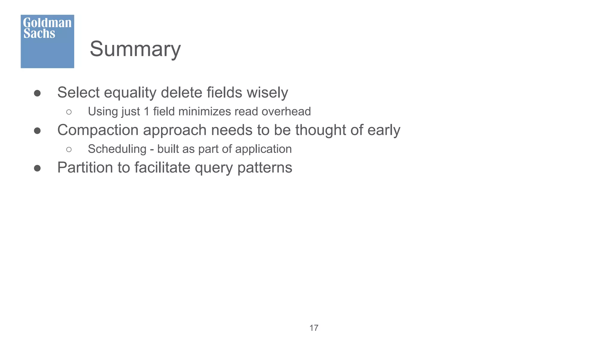 Summary
● Select equality delete fields wisely
○ Using just 1 field minimizes read overhead
● Compaction approach needs to be thought of early
○ Scheduling - built as part of application
● Partition to facilitate query patterns
17
 
