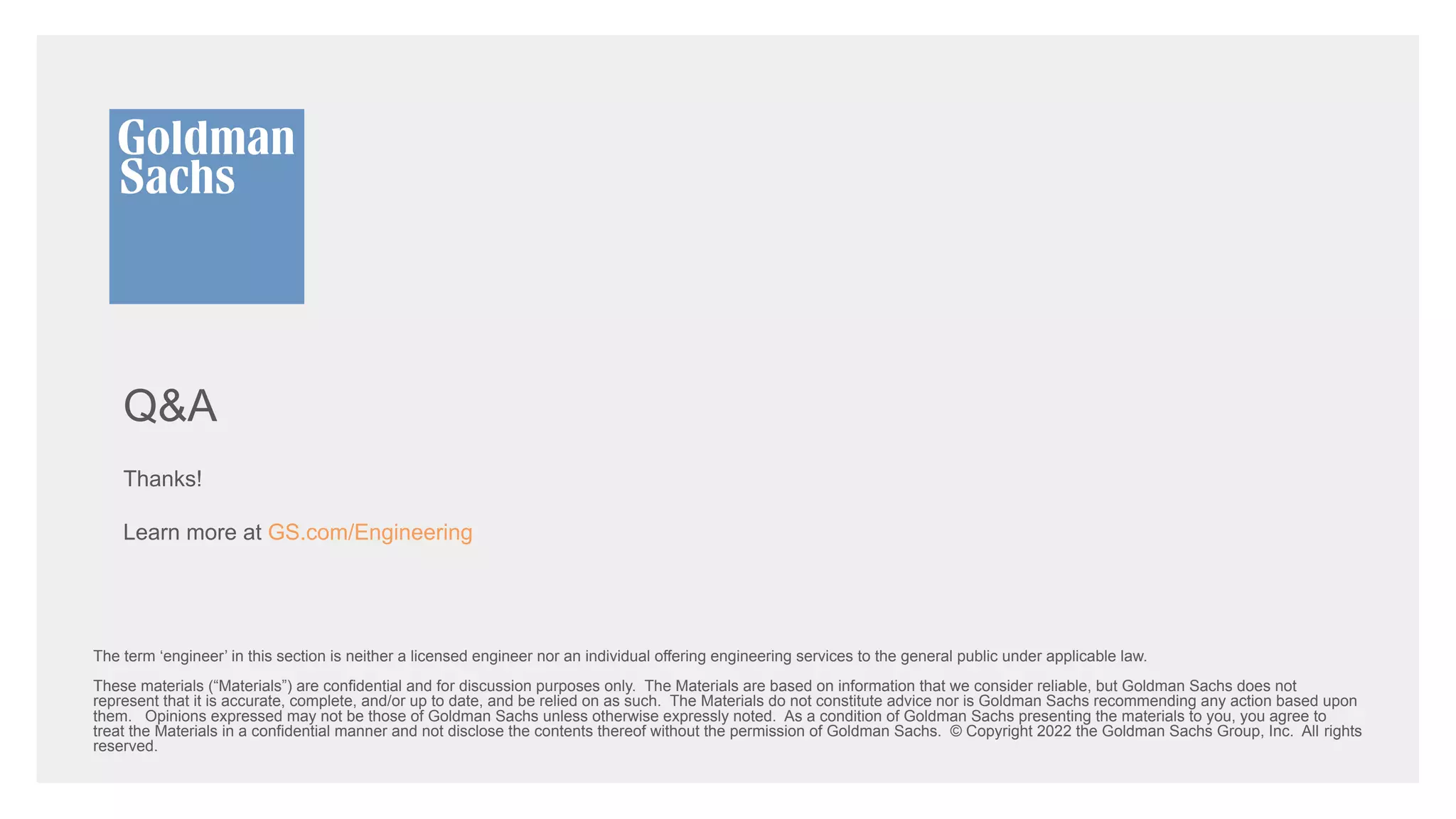 Q&A
Thanks!
Learn more at GS.com/Engineering
The term ‘engineer’ in this section is neither a licensed engineer nor an individual offering engineering services to the general public under applicable law.
These materials (“Materials”) are confidential and for discussion purposes only. The Materials are based on information that we consider reliable, but Goldman Sachs does not
represent that it is accurate, complete, and/or up to date, and be relied on as such. The Materials do not constitute advice nor is Goldman Sachs recommending any action based upon
them. Opinions expressed may not be those of Goldman Sachs unless otherwise expressly noted. As a condition of Goldman Sachs presenting the materials to you, you agree to
treat the Materials in a confidential manner and not disclose the contents thereof without the permission of Goldman Sachs. © Copyright 2022 the Goldman Sachs Group, Inc. All rights
reserved.
 