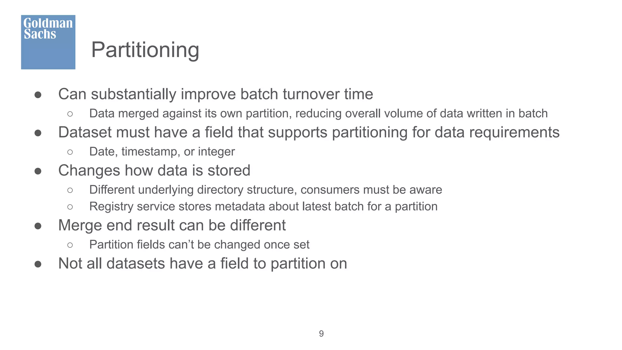 Partitioning
● Can substantially improve batch turnover time
○ Data merged against its own partition, reducing overall volume of data written in batch
● Dataset must have a field that supports partitioning for data requirements
○ Date, timestamp, or integer
● Changes how data is stored
○ Different underlying directory structure, consumers must be aware
○ Registry service stores metadata about latest batch for a partition
● Merge end result can be different
○ Partition fields can’t be changed once set
● Not all datasets have a field to partition on
9
 
