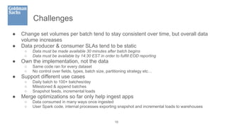 Challenges
● Change set volumes per batch tend to stay consistent over time, but overall data
volume increases
● Data producer & consumer SLAs tend to be static
○ Data must be made available 30 minutes after batch begins
○ Data must be available by 14:30 EST in order to fulfill EOD reporting
● Own the implementation, not the data
○ Same code ran for every dataset
○ No control over fields, types, batch size, partitioning strategy etc…
● Support different use cases
○ Daily batch to 100+ batches/day
○ Milestoned & append batches
○ Snapshot feeds, incremental loads
● Merge optimizations so far only help ingest apps
○ Data consumed in many ways once ingested
○ User Spark code, internal processes exporting snapshot and incremental loads to warehouses
10
 
