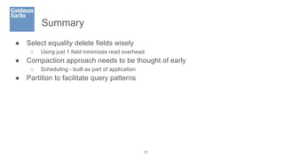 Summary
● Select equality delete fields wisely
○ Using just 1 field minimizes read overhead
● Compaction approach needs to be thought of early
○ Scheduling - built as part of application
● Partition to facilitate query patterns
17
 