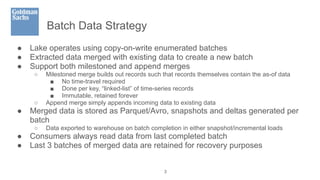 Batch Data Strategy
● Lake operates using copy-on-write enumerated batches
● Extracted data merged with existing data to create a new batch
● Support both milestoned and append merges
○ Milestoned merge builds out records such that records themselves contain the as-of data
■ No time-travel required
■ Done per key, “linked-list” of time-series records
■ Immutable, retained forever
○ Append merge simply appends incoming data to existing data
● Merged data is stored as Parquet/Avro, snapshots and deltas generated per
batch
○ Data exported to warehouse on batch completion in either snapshot/incremental loads
● Consumers always read data from last completed batch
● Last 3 batches of merged data are retained for recovery purposes
3
 
