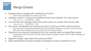 Merge Details
● Staging data is merged with existing live records
○ Some niche exemptions for certain use cases
● Updates result in in closure of existing record and insertion of a new record
○ lake_out_id < 999999999 - “dead”
● Live records are typically what consumers query as contain time-series data
○ lake_out_id = 999999999 - “live”
● Over time, serialization of records not sent to CoGroup hinder runtime fitness
○ Dead records & records bloom filtered out but must still be written to new batch merge directory
○ More time spent rewriting records in CoGroup than actually merging
● Dead and live records bucketed by file, live records read and dead files copied
○ Substantial runtime reduction as data volume grows for patterns where ≥ 50% of data composed of
dead records
● Append merges copy data from previous batch
● Both optimizations require periodic compaction to tame overall file count
8
 