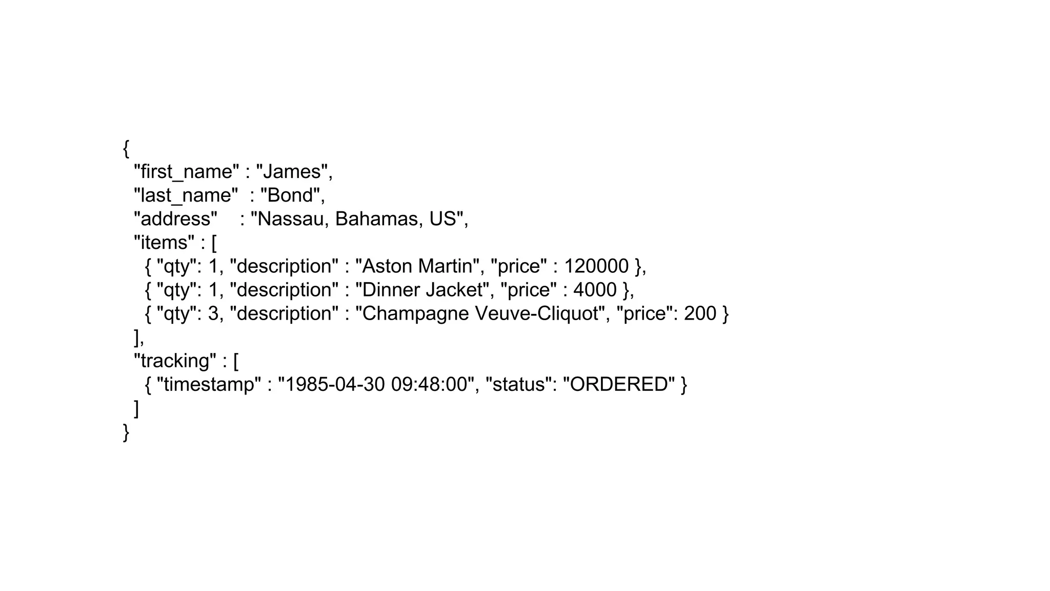 {
"first_name" : "James",
"last_name" : "Bond",
"address" : "Nassau, Bahamas, US",
"items" : [
{ "qty": 1, "description" : "Aston Martin", "price" : 120000 },
{ "qty": 1, "description" : "Dinner Jacket", "price" : 4000 },
{ "qty": 3, "description" : "Champagne Veuve-Cliquot", "price": 200 }
],
"tracking" : [
{ "timestamp" : "1985-04-30 09:48:00", "status": "ORDERED" }
]
}
 