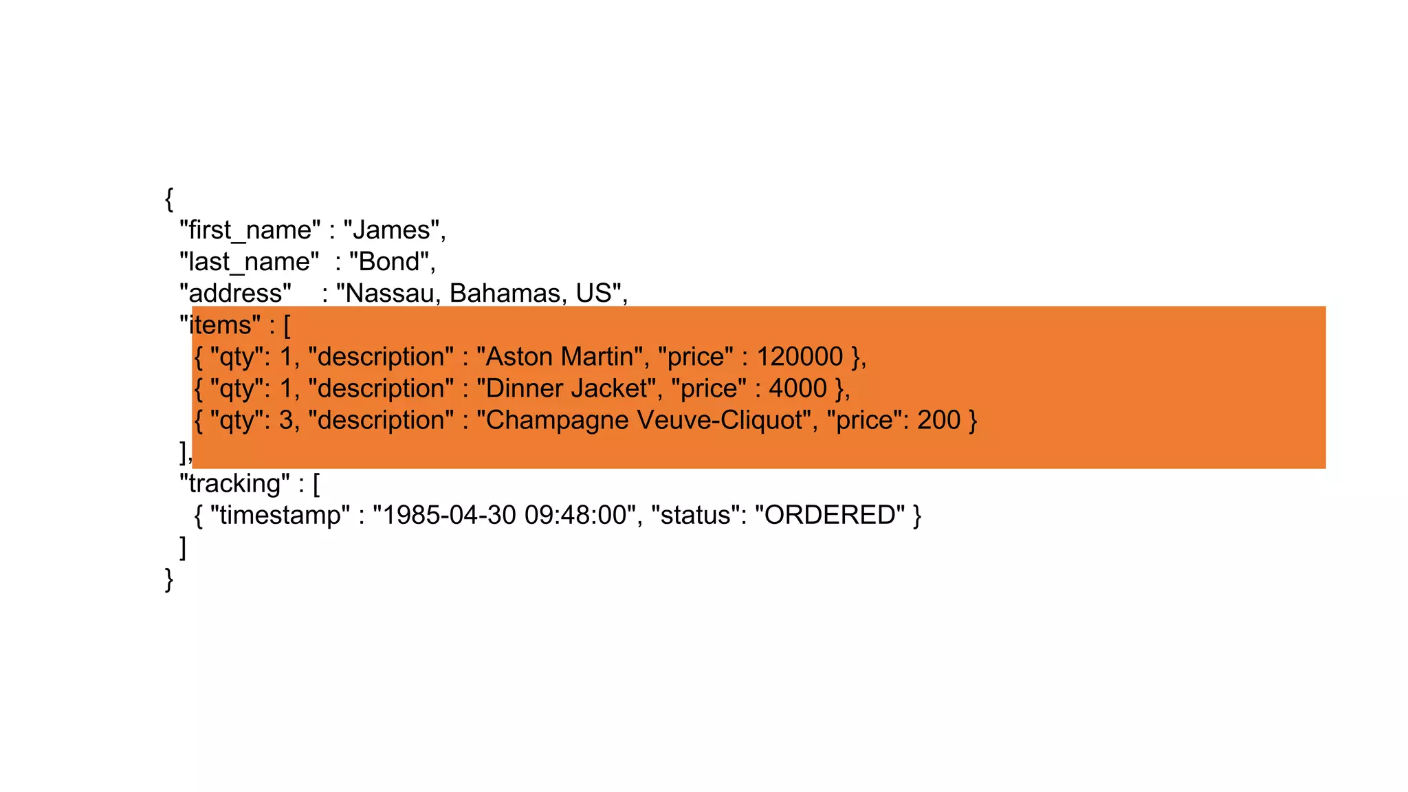 {
"first_name" : "James",
"last_name" : "Bond",
"address" : "Nassau, Bahamas, US",
"items" : [
{ "qty": 1, "description" : "Aston Martin", "price" : 120000 },
{ "qty": 1, "description" : "Dinner Jacket", "price" : 4000 },
{ "qty": 3, "description" : "Champagne Veuve-Cliquot", "price": 200 }
],
"tracking" : [
{ "timestamp" : "1985-04-30 09:48:00", "status": "ORDERED" }
]
}
 
