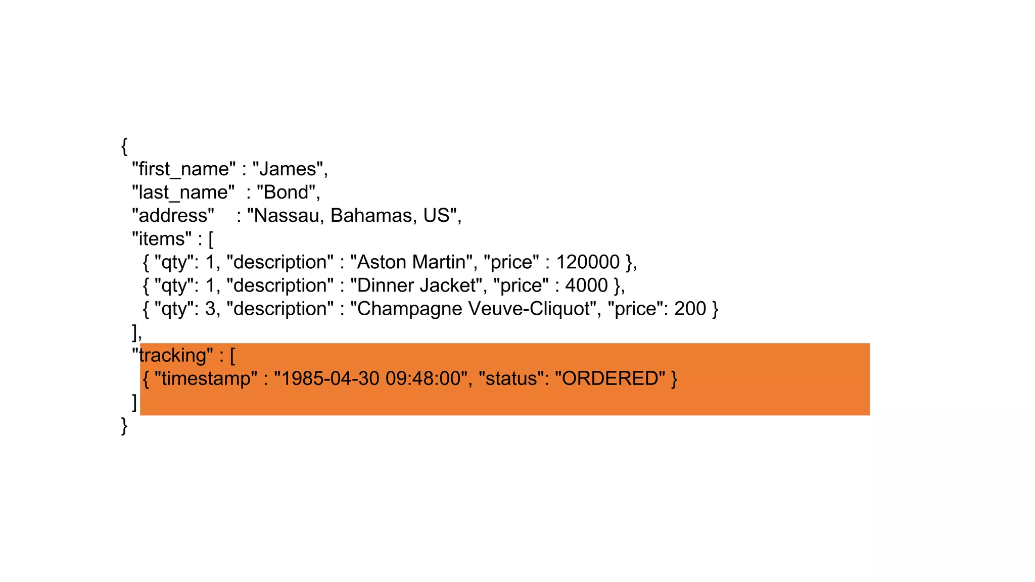 {
"first_name" : "James",
"last_name" : "Bond",
"address" : "Nassau, Bahamas, US",
"items" : [
{ "qty": 1, "description" : "Aston Martin", "price" : 120000 },
{ "qty": 1, "description" : "Dinner Jacket", "price" : 4000 },
{ "qty": 3, "description" : "Champagne Veuve-Cliquot", "price": 200 }
],
"tracking" : [
{ "timestamp" : "1985-04-30 09:48:00", "status": "ORDERED" }
]
}
 