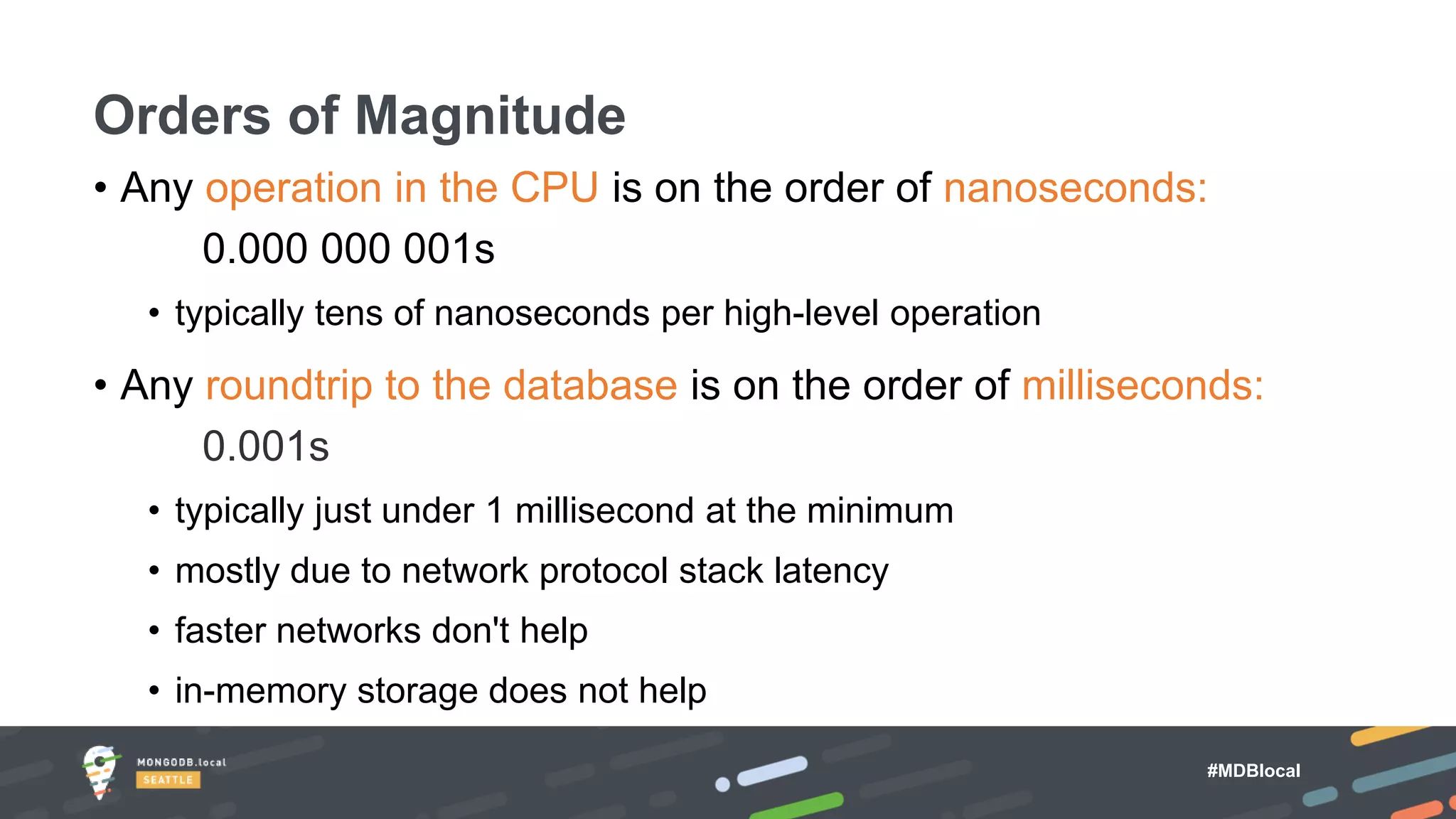 #MDBlocal
• Any operation in the CPU is on the order of nanoseconds:
0.000 000 001s
• typically tens of nanoseconds per high-level operation
• Any roundtrip to the database is on the order of milliseconds:
0.001s
• typically just under 1 millisecond at the minimum
• mostly due to network protocol stack latency
• faster networks don't help
• in-memory storage does not help
Orders of Magnitude
 