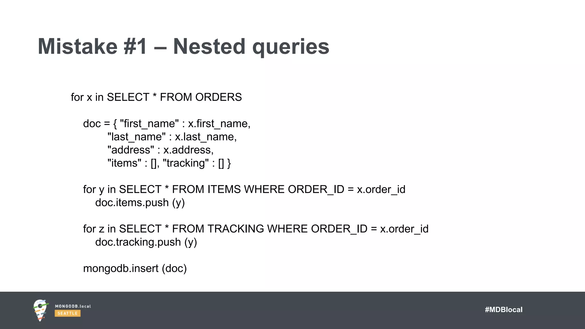 #MDBlocal
Mistake #1 – Nested queries
for x in SELECT * FROM ORDERS
doc = { "first_name" : x.first_name,
"last_name" : x.last_name,
"address" : x.address,
"items" : [], "tracking" : [] }
for y in SELECT * FROM ITEMS WHERE ORDER_ID = x.order_id
doc.items.push (y)
for z in SELECT * FROM TRACKING WHERE ORDER_ID = x.order_id
doc.tracking.push (y)
mongodb.insert (doc)
 