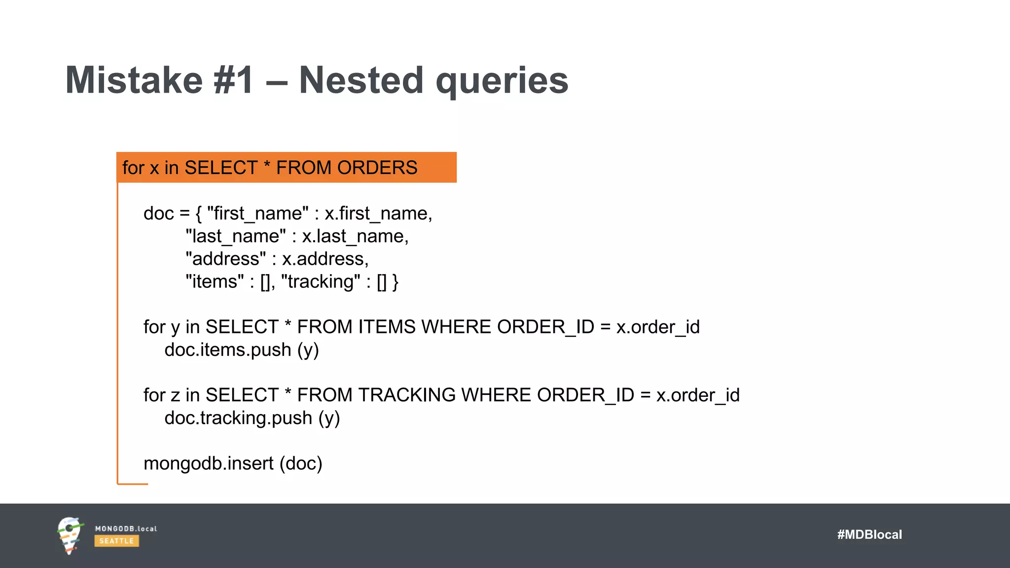 #MDBlocal
Mistake #1 – Nested queries
for x in SELECT * FROM ORDERS
doc = { "first_name" : x.first_name,
"last_name" : x.last_name,
"address" : x.address,
"items" : [], "tracking" : [] }
for y in SELECT * FROM ITEMS WHERE ORDER_ID = x.order_id
doc.items.push (y)
for z in SELECT * FROM TRACKING WHERE ORDER_ID = x.order_id
doc.tracking.push (y)
mongodb.insert (doc)
 