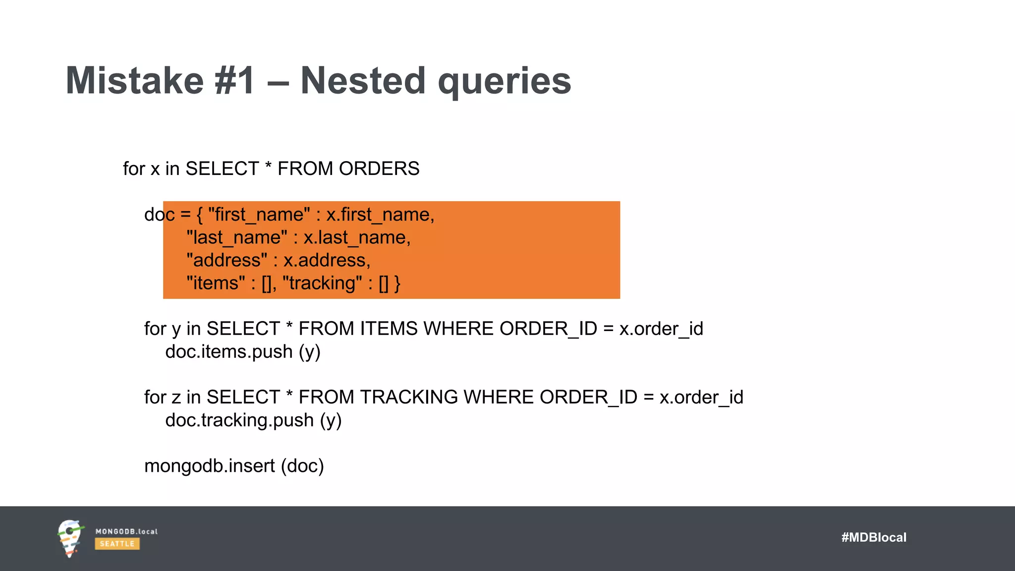 #MDBlocal
Mistake #1 – Nested queries
for x in SELECT * FROM ORDERS
doc = { "first_name" : x.first_name,
"last_name" : x.last_name,
"address" : x.address,
"items" : [], "tracking" : [] }
for y in SELECT * FROM ITEMS WHERE ORDER_ID = x.order_id
doc.items.push (y)
for z in SELECT * FROM TRACKING WHERE ORDER_ID = x.order_id
doc.tracking.push (y)
mongodb.insert (doc)
 