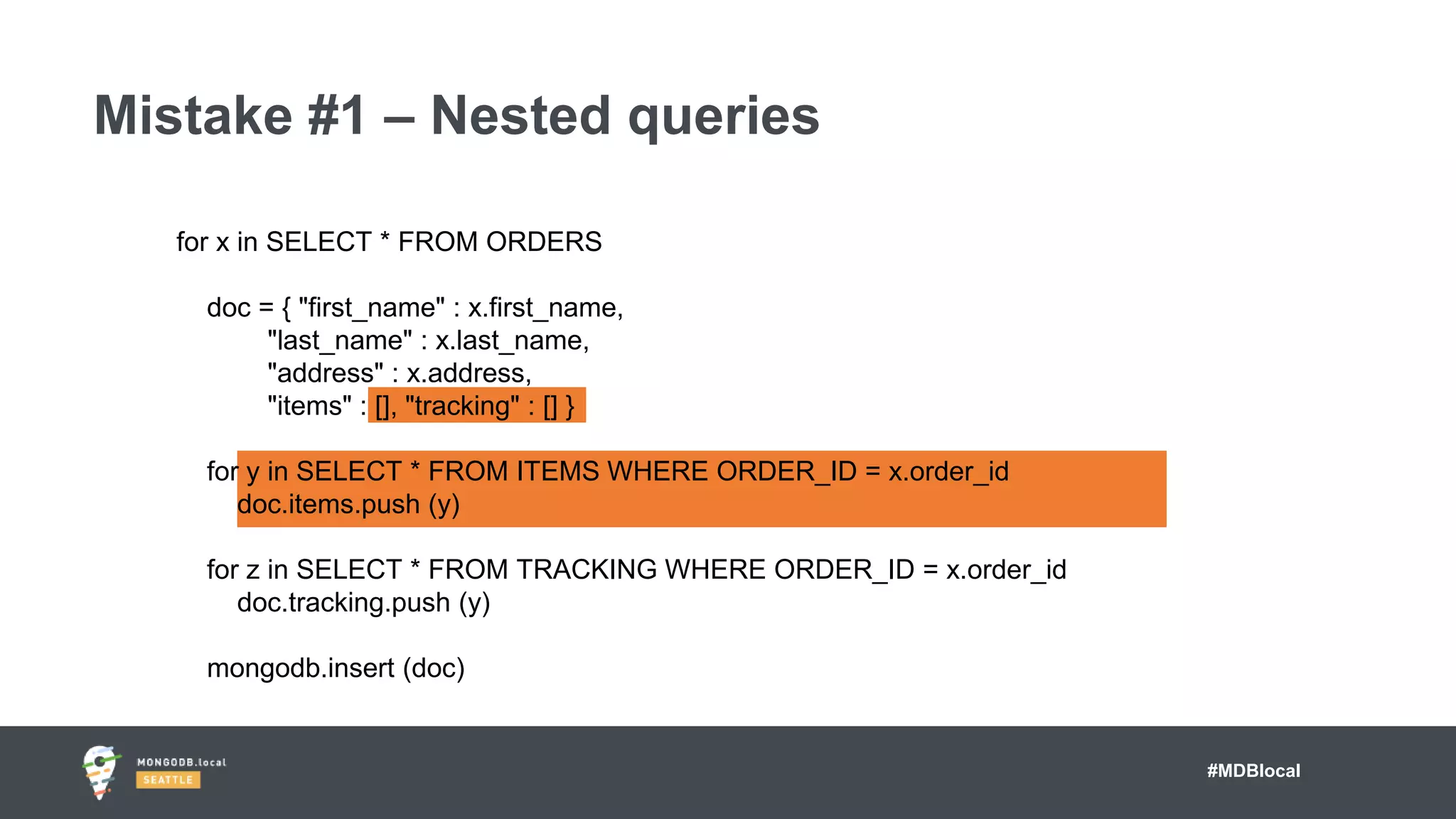 #MDBlocal
Mistake #1 – Nested queries
for x in SELECT * FROM ORDERS
doc = { "first_name" : x.first_name,
"last_name" : x.last_name,
"address" : x.address,
"items" : [], "tracking" : [] }
for y in SELECT * FROM ITEMS WHERE ORDER_ID = x.order_id
doc.items.push (y)
for z in SELECT * FROM TRACKING WHERE ORDER_ID = x.order_id
doc.tracking.push (y)
mongodb.insert (doc)
 
