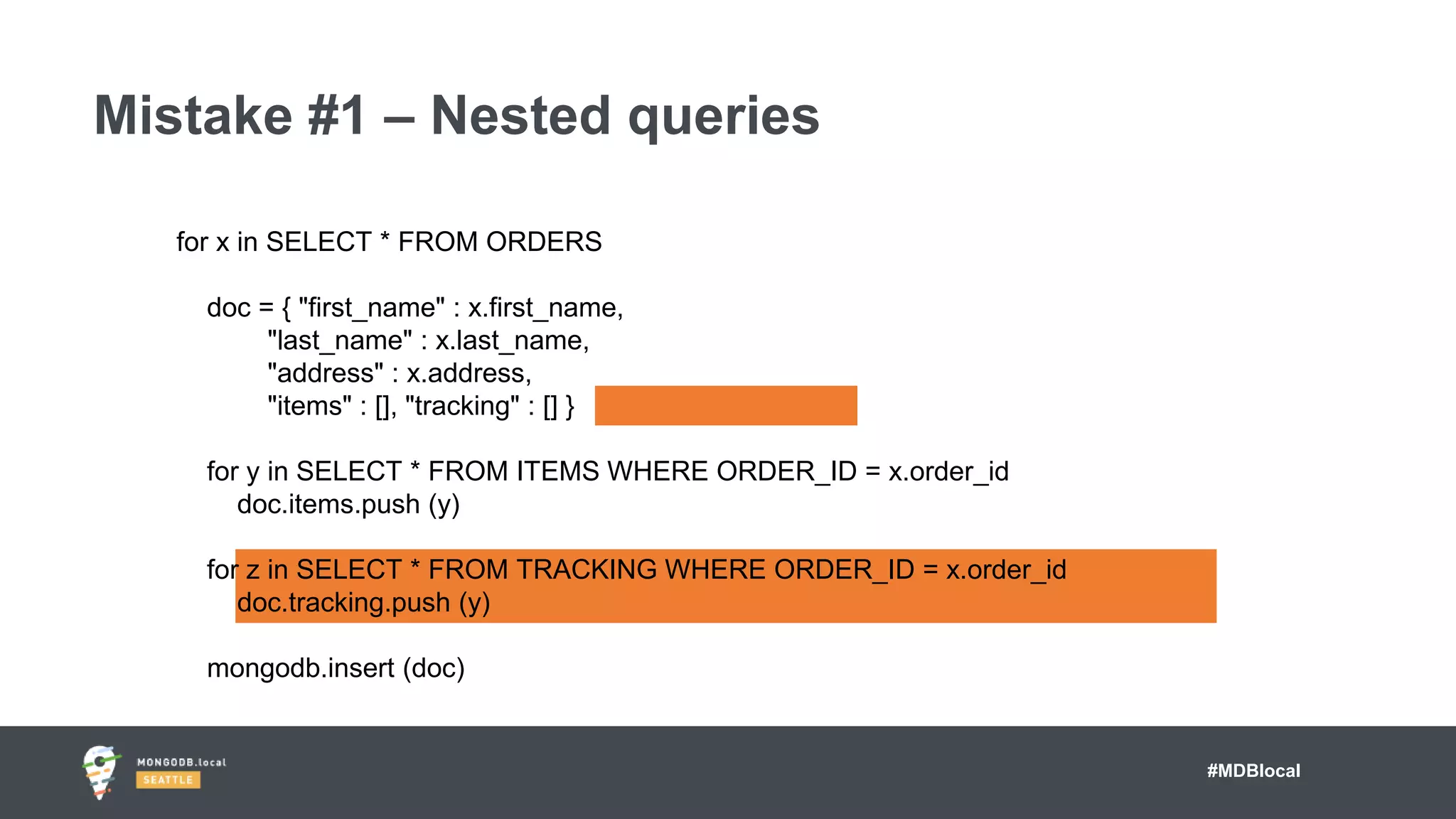 #MDBlocal
Mistake #1 – Nested queries
for x in SELECT * FROM ORDERS
doc = { "first_name" : x.first_name,
"last_name" : x.last_name,
"address" : x.address,
"items" : [], "tracking" : [] }
for y in SELECT * FROM ITEMS WHERE ORDER_ID = x.order_id
doc.items.push (y)
for z in SELECT * FROM TRACKING WHERE ORDER_ID = x.order_id
doc.tracking.push (y)
mongodb.insert (doc)
 