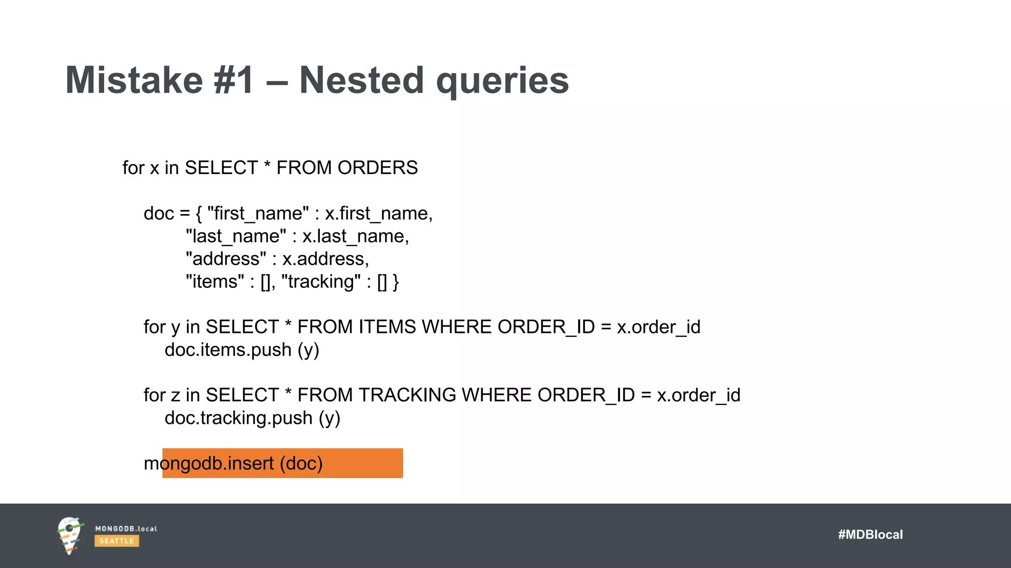 #MDBlocal
Mistake #1 – Nested queries
for x in SELECT * FROM ORDERS
doc = { "first_name" : x.first_name,
"last_name" : x.last_name,
"address" : x.address,
"items" : [], "tracking" : [] }
for y in SELECT * FROM ITEMS WHERE ORDER_ID = x.order_id
doc.items.push (y)
for z in SELECT * FROM TRACKING WHERE ORDER_ID = x.order_id
doc.tracking.push (y)
mongodb.insert (doc)
 