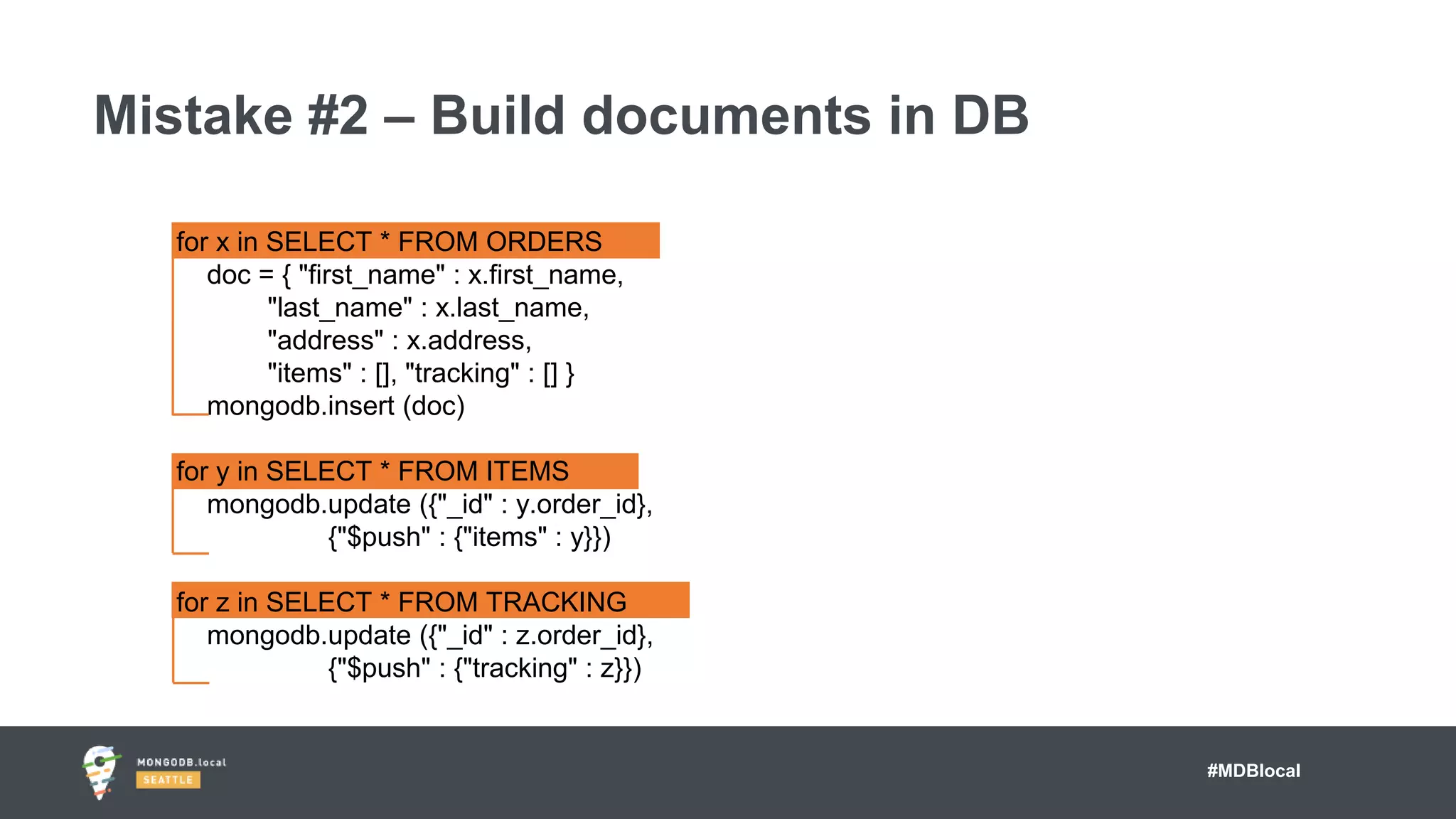 #MDBlocal
Mistake #2 – Build documents in DB
for x in SELECT * FROM ORDERS
doc = { "first_name" : x.first_name,
"last_name" : x.last_name,
"address" : x.address,
"items" : [], "tracking" : [] }
mongodb.insert (doc)
for y in SELECT * FROM ITEMS
mongodb.update ({"_id" : y.order_id},
{"$push" : {"items" : y}})
for z in SELECT * FROM TRACKING
mongodb.update ({"_id" : z.order_id},
{"$push" : {"tracking" : z}})
 