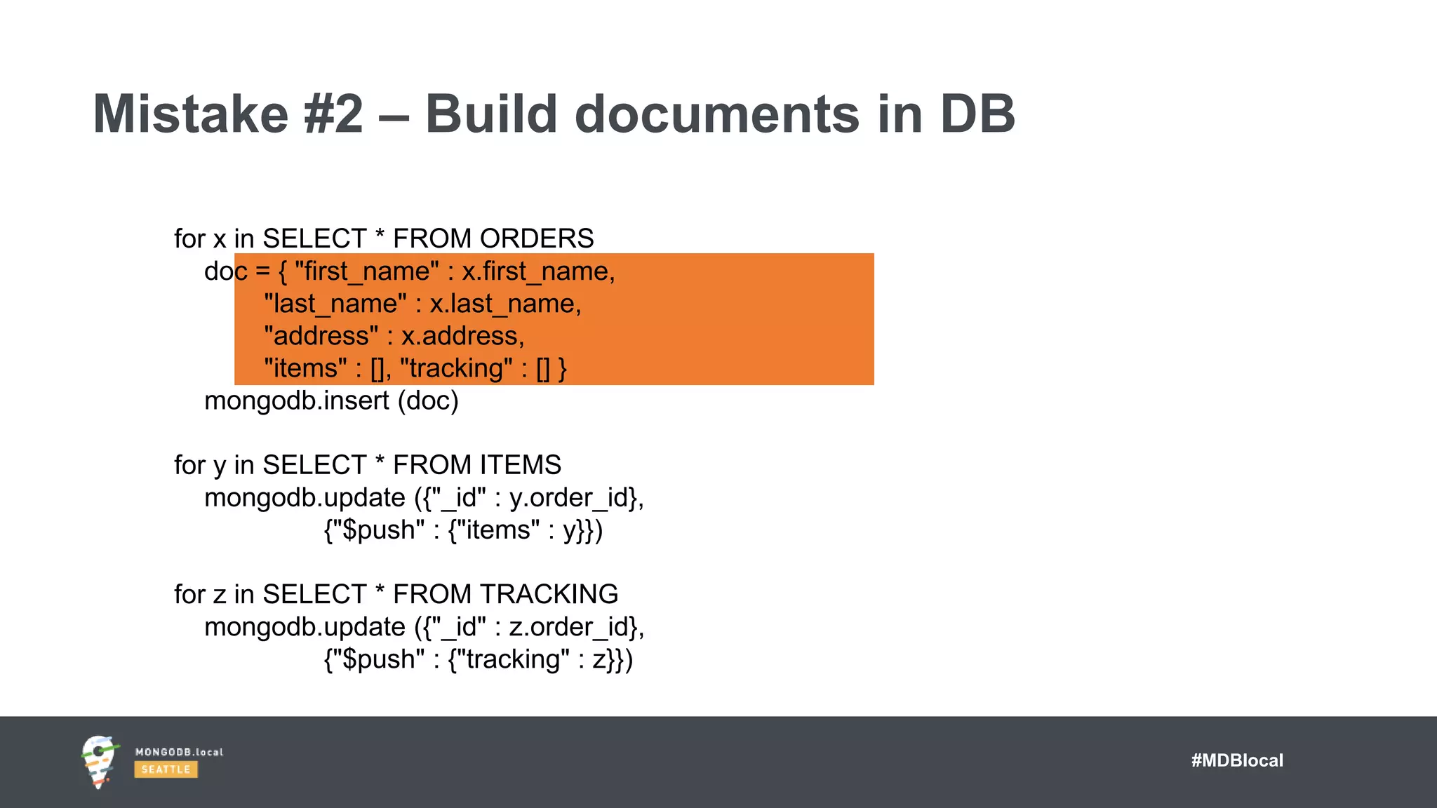 #MDBlocal
Mistake #2 – Build documents in DB
for x in SELECT * FROM ORDERS
doc = { "first_name" : x.first_name,
"last_name" : x.last_name,
"address" : x.address,
"items" : [], "tracking" : [] }
mongodb.insert (doc)
for y in SELECT * FROM ITEMS
mongodb.update ({"_id" : y.order_id},
{"$push" : {"items" : y}})
for z in SELECT * FROM TRACKING
mongodb.update ({"_id" : z.order_id},
{"$push" : {"tracking" : z}})
 