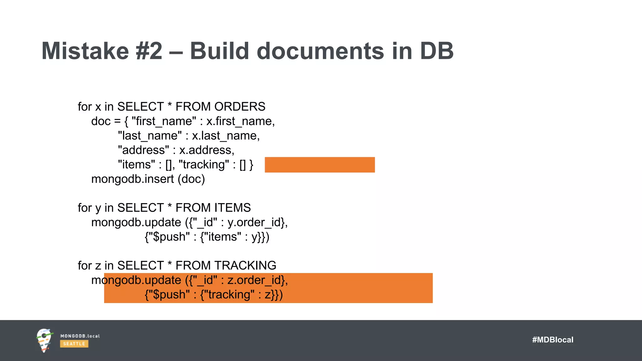 #MDBlocal
Mistake #2 – Build documents in DB
for x in SELECT * FROM ORDERS
doc = { "first_name" : x.first_name,
"last_name" : x.last_name,
"address" : x.address,
"items" : [], "tracking" : [] }
mongodb.insert (doc)
for y in SELECT * FROM ITEMS
mongodb.update ({"_id" : y.order_id},
{"$push" : {"items" : y}})
for z in SELECT * FROM TRACKING
mongodb.update ({"_id" : z.order_id},
{"$push" : {"tracking" : z}})
 