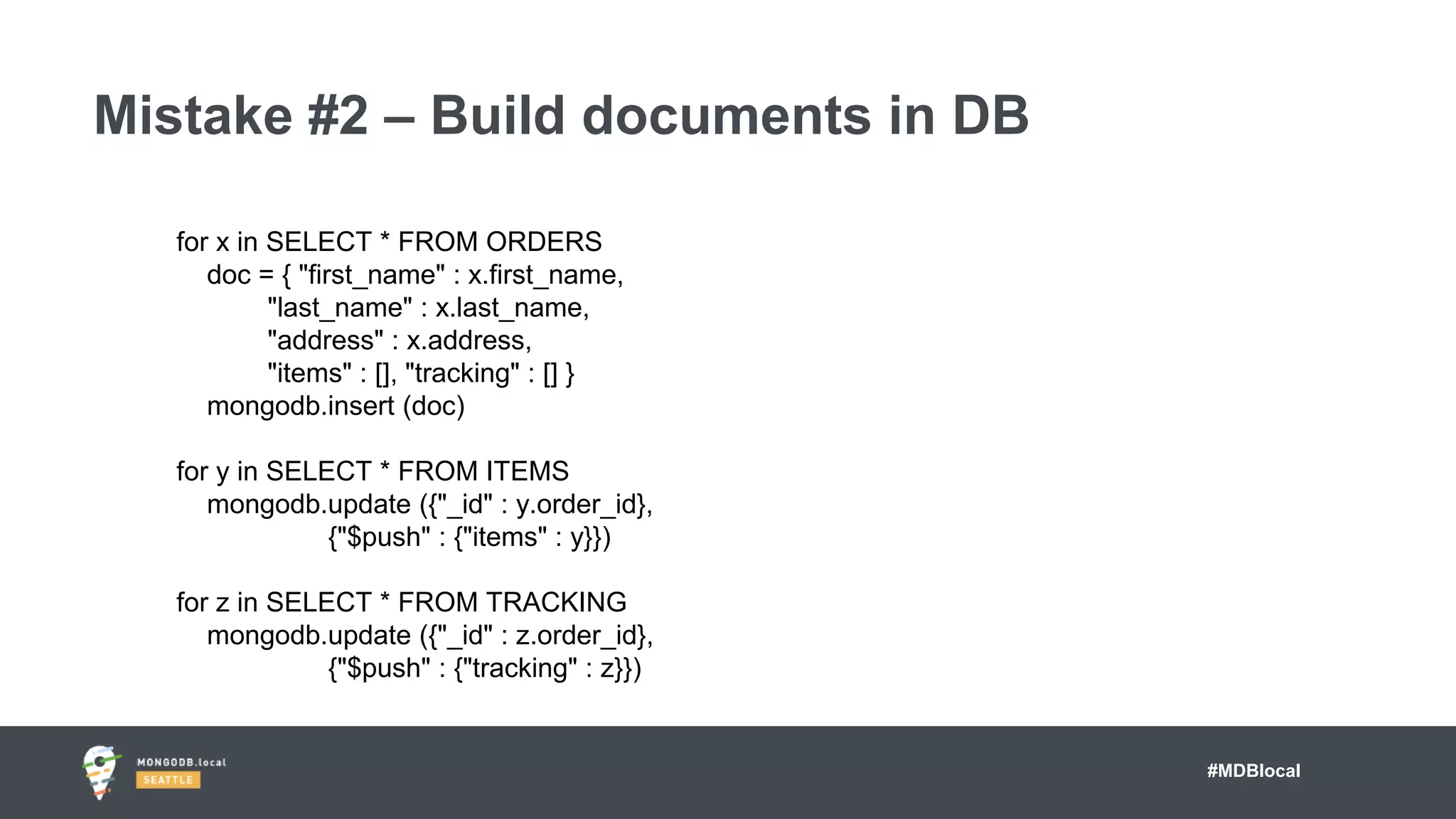 #MDBlocal
Mistake #2 – Build documents in DB
for x in SELECT * FROM ORDERS
doc = { "first_name" : x.first_name,
"last_name" : x.last_name,
"address" : x.address,
"items" : [], "tracking" : [] }
mongodb.insert (doc)
for y in SELECT * FROM ITEMS
mongodb.update ({"_id" : y.order_id},
{"$push" : {"items" : y}})
for z in SELECT * FROM TRACKING
mongodb.update ({"_id" : z.order_id},
{"$push" : {"tracking" : z}})
 