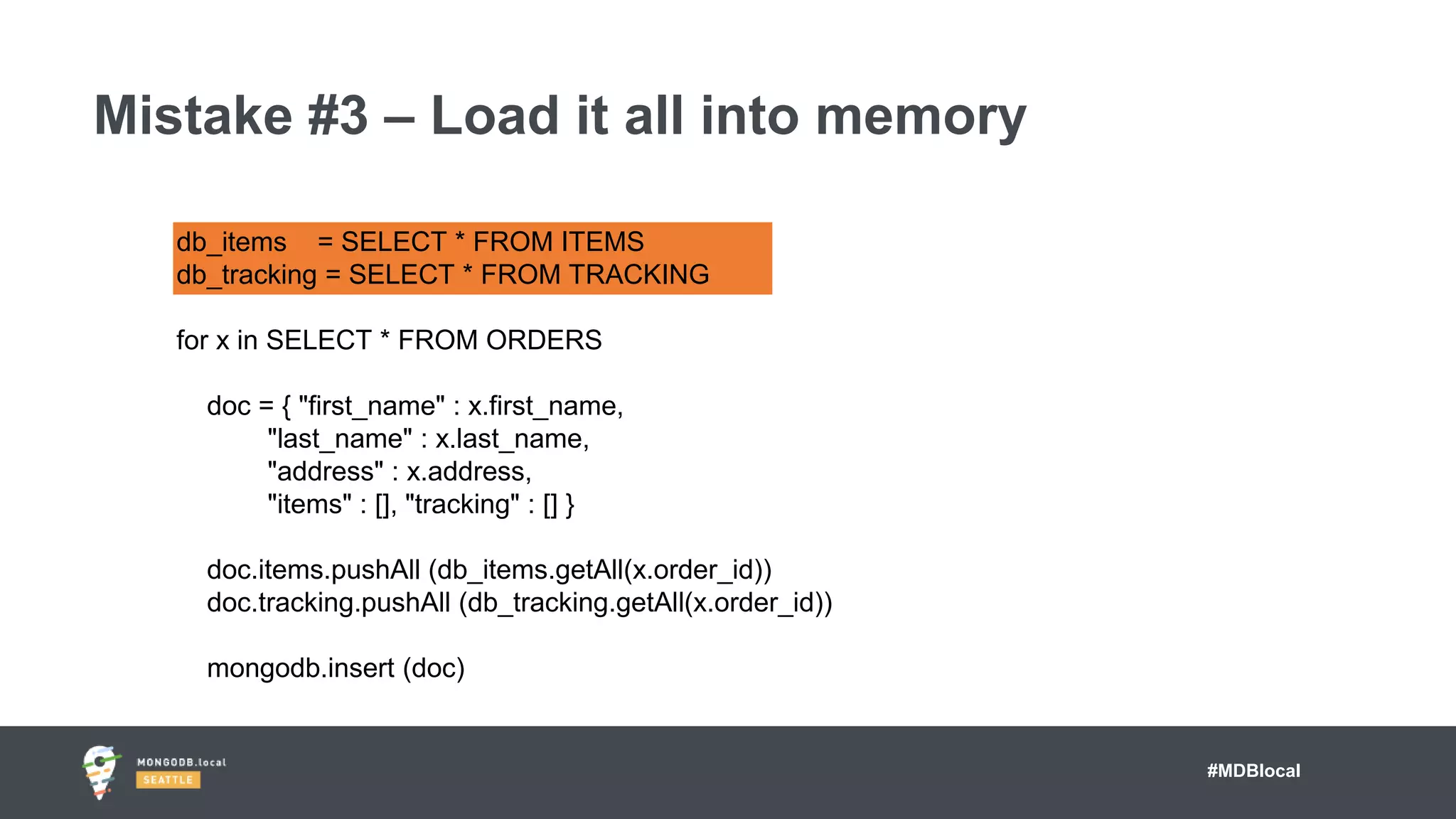 #MDBlocal
Mistake #3 – Load it all into memory
db_items = SELECT * FROM ITEMS
db_tracking = SELECT * FROM TRACKING
for x in SELECT * FROM ORDERS
doc = { "first_name" : x.first_name,
"last_name" : x.last_name,
"address" : x.address,
"items" : [], "tracking" : [] }
doc.items.pushAll (db_items.getAll(x.order_id))
doc.tracking.pushAll (db_tracking.getAll(x.order_id))
mongodb.insert (doc)
 