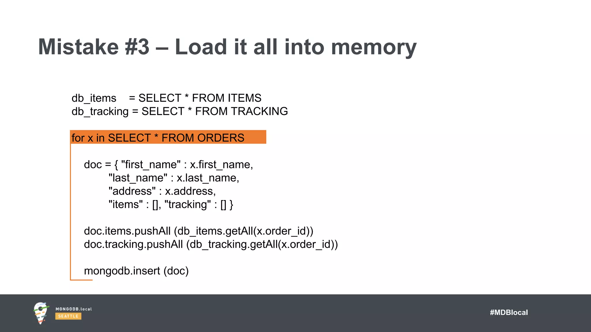 #MDBlocal
Mistake #3 – Load it all into memory
db_items = SELECT * FROM ITEMS
db_tracking = SELECT * FROM TRACKING
for x in SELECT * FROM ORDERS
doc = { "first_name" : x.first_name,
"last_name" : x.last_name,
"address" : x.address,
"items" : [], "tracking" : [] }
doc.items.pushAll (db_items.getAll(x.order_id))
doc.tracking.pushAll (db_tracking.getAll(x.order_id))
mongodb.insert (doc)
 
