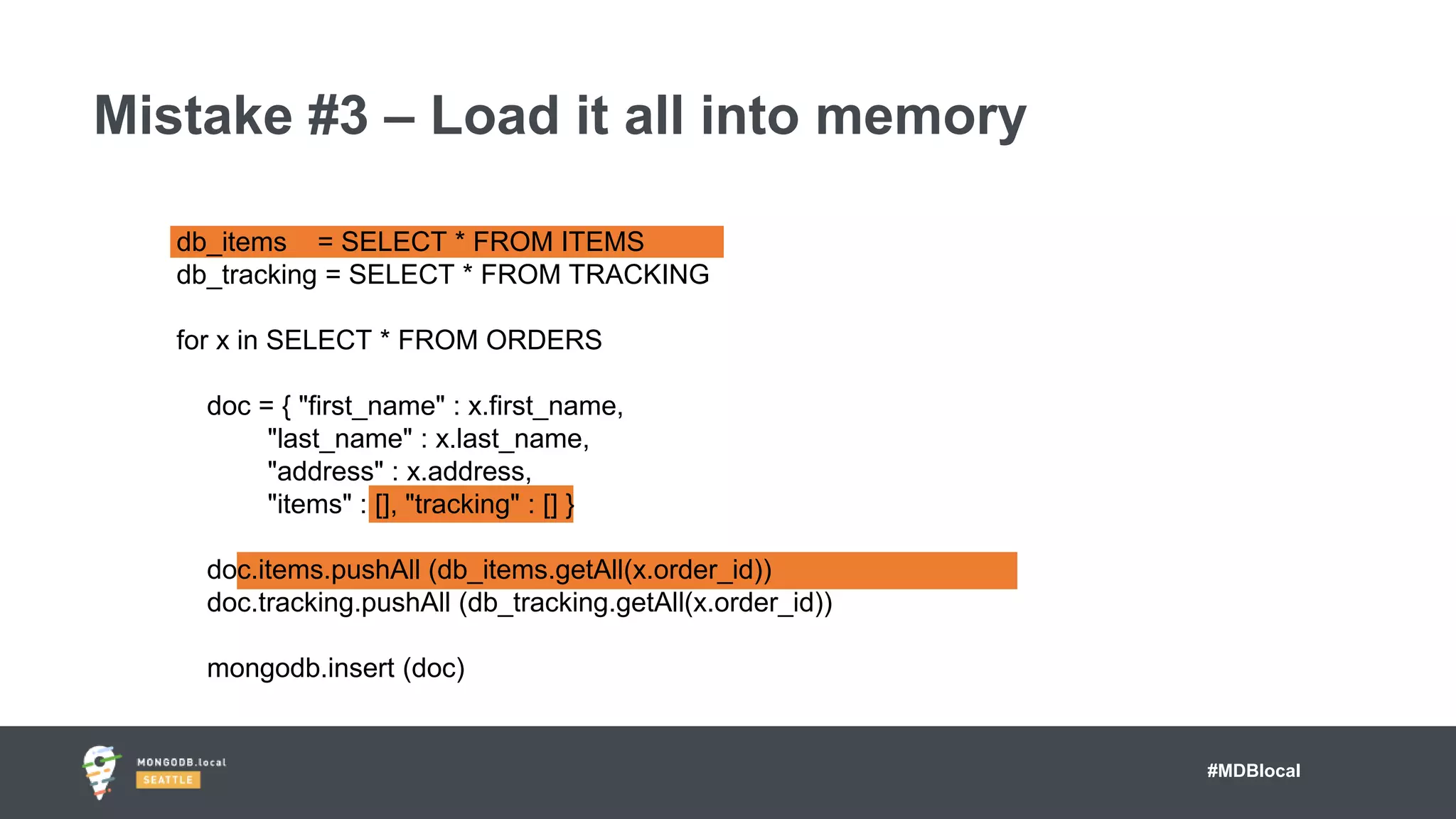 #MDBlocal
Mistake #3 – Load it all into memory
db_items = SELECT * FROM ITEMS
db_tracking = SELECT * FROM TRACKING
for x in SELECT * FROM ORDERS
doc = { "first_name" : x.first_name,
"last_name" : x.last_name,
"address" : x.address,
"items" : [], "tracking" : [] }
doc.items.pushAll (db_items.getAll(x.order_id))
doc.tracking.pushAll (db_tracking.getAll(x.order_id))
mongodb.insert (doc)
 