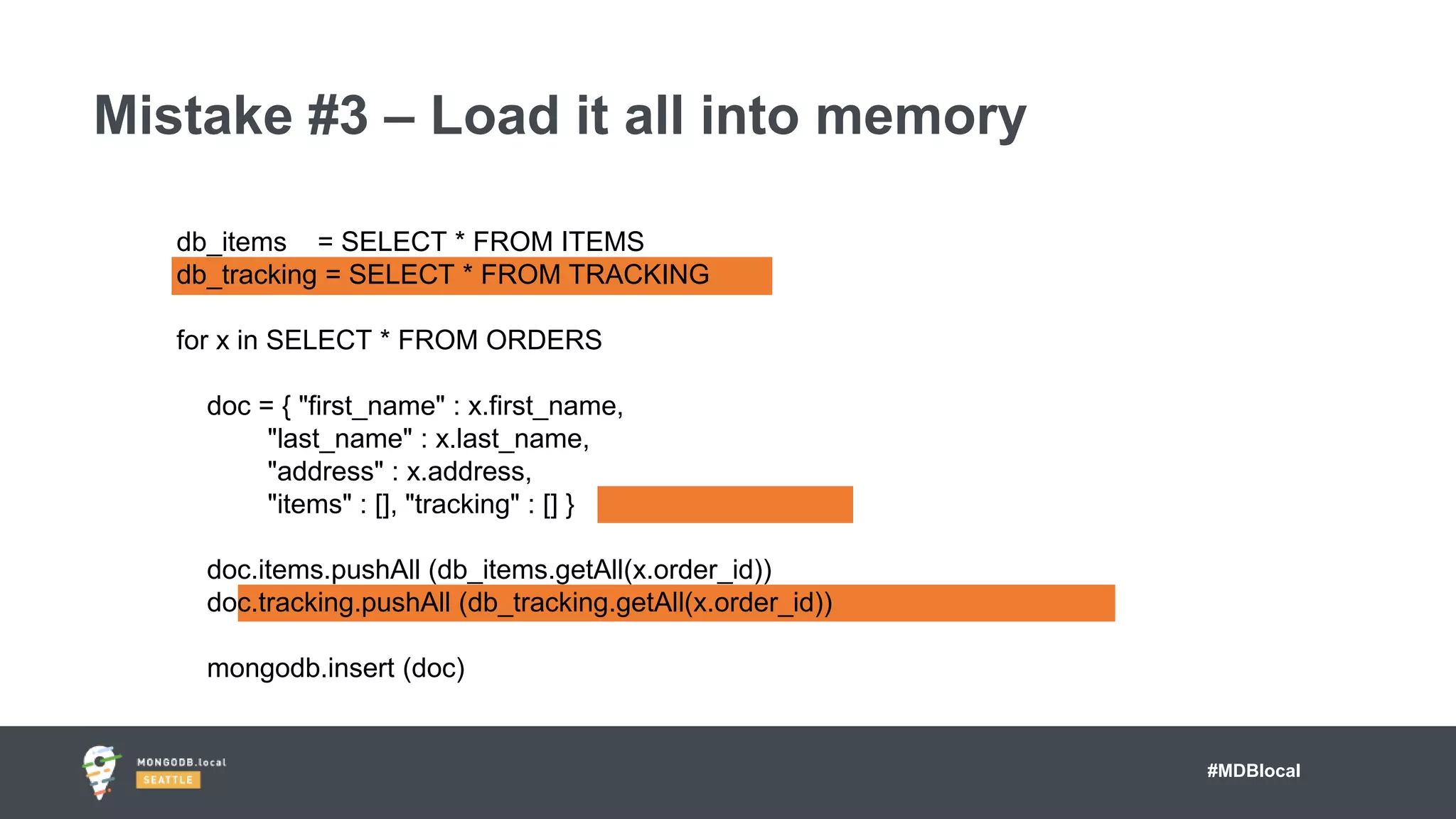 #MDBlocal
Mistake #3 – Load it all into memory
db_items = SELECT * FROM ITEMS
db_tracking = SELECT * FROM TRACKING
for x in SELECT * FROM ORDERS
doc = { "first_name" : x.first_name,
"last_name" : x.last_name,
"address" : x.address,
"items" : [], "tracking" : [] }
doc.items.pushAll (db_items.getAll(x.order_id))
doc.tracking.pushAll (db_tracking.getAll(x.order_id))
mongodb.insert (doc)
 
