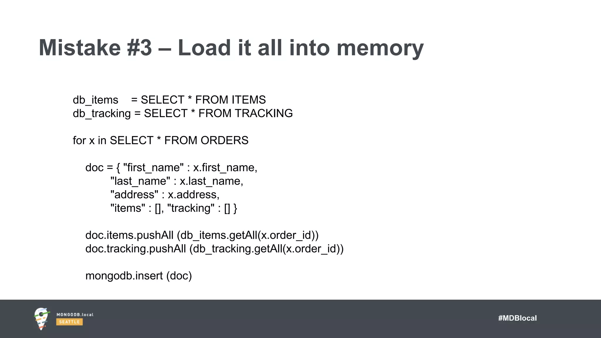#MDBlocal
Mistake #3 – Load it all into memory
db_items = SELECT * FROM ITEMS
db_tracking = SELECT * FROM TRACKING
for x in SELECT * FROM ORDERS
doc = { "first_name" : x.first_name,
"last_name" : x.last_name,
"address" : x.address,
"items" : [], "tracking" : [] }
doc.items.pushAll (db_items.getAll(x.order_id))
doc.tracking.pushAll (db_tracking.getAll(x.order_id))
mongodb.insert (doc)
 
