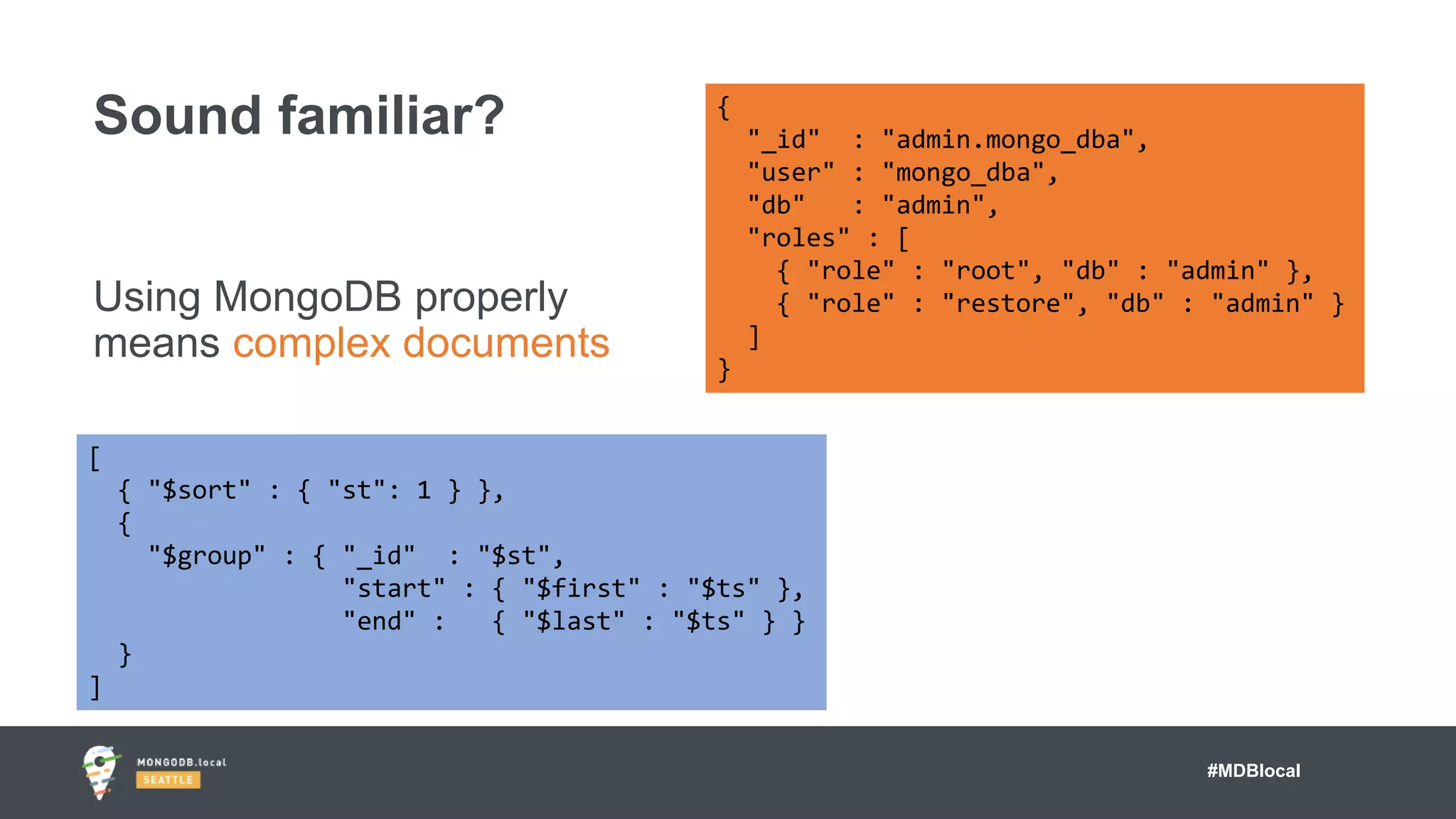 #MDBlocal
Using MongoDB properly
means complex documents
Sound familiar? {
"_id" : "admin.mongo_dba",
"user" : "mongo_dba",
"db" : "admin",
"roles" : [
{ "role" : "root", "db" : "admin" },
{ "role" : "restore", "db" : "admin" }
]
}
[
{ "$sort" : { "st": 1 } },
{
"$group" : { "_id" : "$st",
"start" : { "$first" : "$ts" },
"end" : { "$last" : "$ts" } }
}
]
 