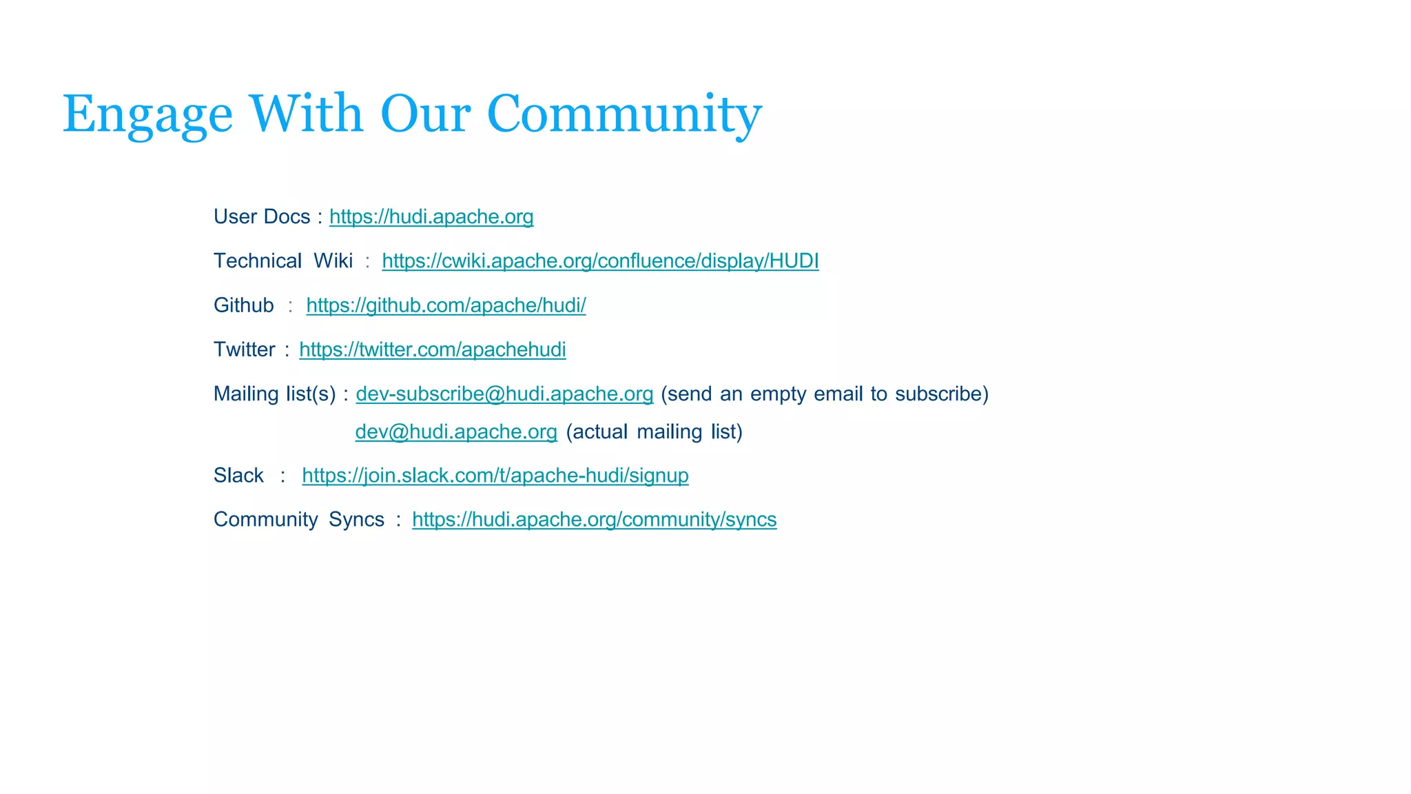 Engage With Our Community
User Docs : https://hudi.apache.org
Technical Wiki : https://cwiki.apache.org/conﬂuence/display/HUDI
Github : https://github.com/apache/hudi/
Twitter : https://twitter.com/apachehudi
Mailing list(s) : dev-subscribe@hudi.apache.org (send an empty email to subscribe)
dev@hudi.apache.org (actual mailing list)
Slack : https://join.slack.com/t/apache-hudi/signup
Community Syncs : https://hudi.apache.org/community/syncs
 