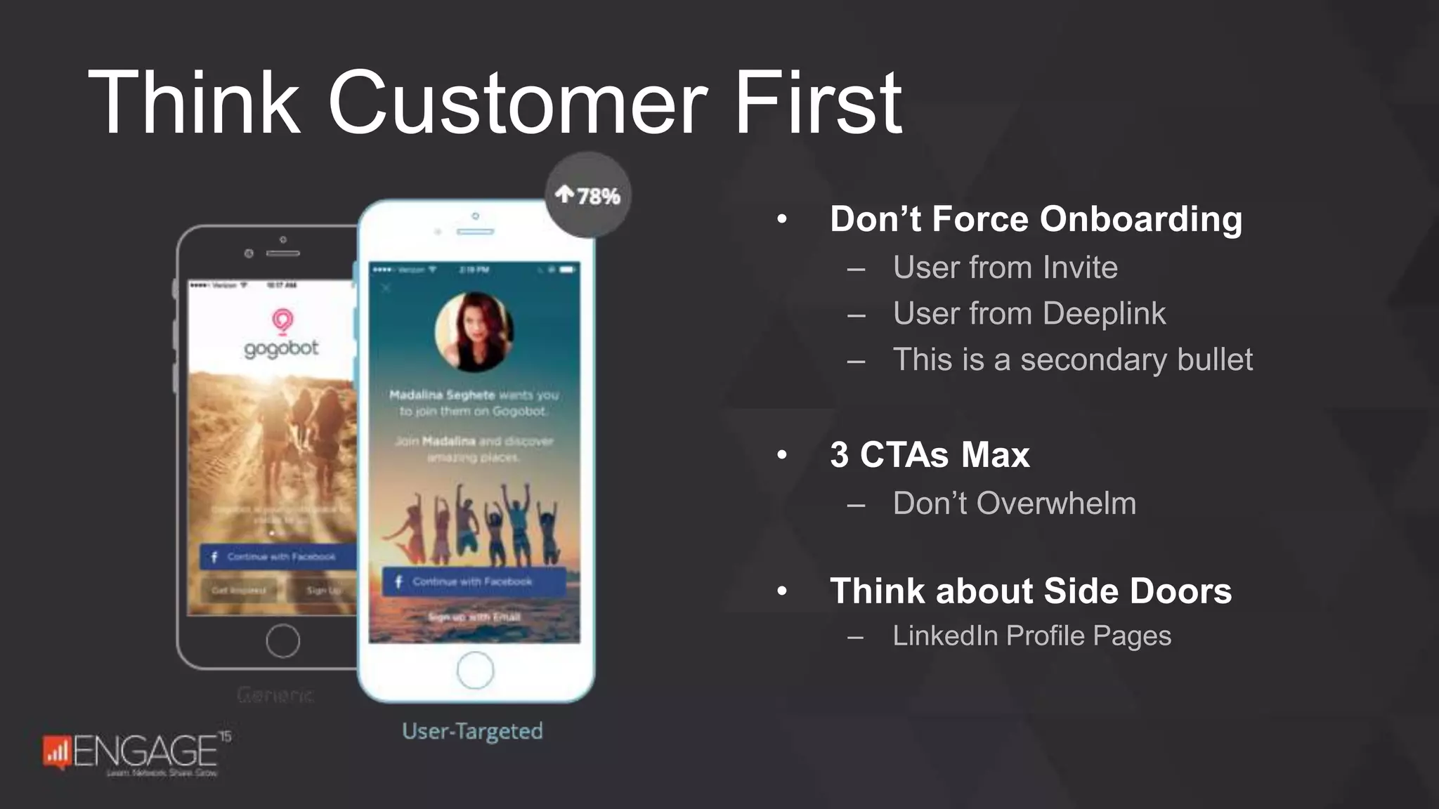 • Don’t Force Onboarding
– User from Invite
– User from Deeplink
– This is a secondary bullet
• 3 CTAs Max
– Don’t Overwhelm
• Think about Side Doors
– LinkedIn Profile Pages
Think Customer First
 