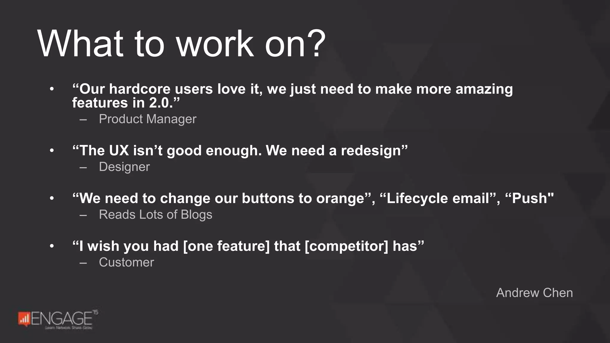 • “Our hardcore users love it, we just need to make more amazing
features in 2.0.”
– Product Manager
• “The UX isn’t good enough. We need a redesign”
– Designer
• “We need to change our buttons to orange”, “Lifecycle email”, “Push"
– Reads Lots of Blogs
• “I wish you had [one feature] that [competitor] has”
– Customer
Andrew Chen
What to work on?
 