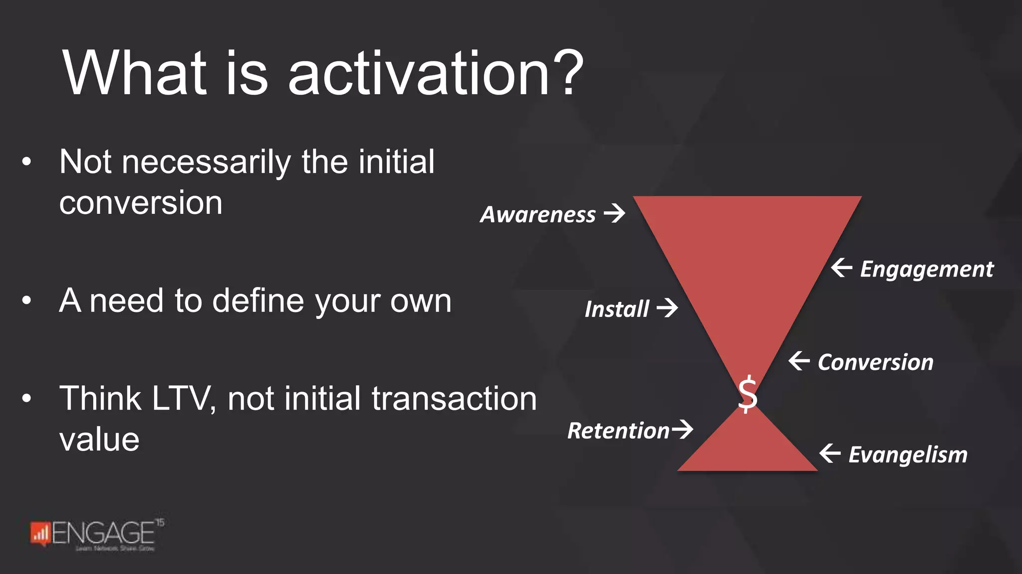 • Not necessarily the initial
conversion
• A need to define your own
• Think LTV, not initial transaction
value
What is activation?
 Conversion
Install 
Retention
 Evangelism
 Engagement
Awareness 
$
 