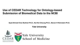 Use of CEDAR Technology for Ontology-based
Submission of Biomedical Data to the NCBI
Syed Ahmad Chan Bukhari Ph.D., Kei-Hoi Cheung Ph.D., Steven H Kleinstein Ph.D.
Yale University
 