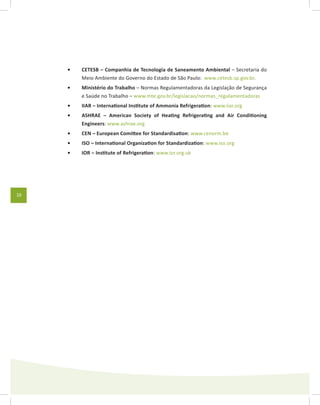 10
CETESB – Companhia de Tecnologia de Saneamento Ambiental•	 – Secretaria do
Meio Ambiente do Governo do Estado de São Paulo: www.cetesb.sp.gov.br.
Ministério do Trabalho•	 – Normas Regulamentadoras da Legislação de Segurança
e Saúde no Trabalho – www.mte.gov.br/legislacao/normas_regulamentadoras
IIAR – International Institute of Ammonia Refrigeration•	 : www.iiar.org
ASHRAE – American Society of Heating Refrigerating and Air Conditioning•	
Engineers: www.ashrae.org
CEN – European Comittee for Standardisation•	 : www.cenorm.be
ISO – International Organization for Standardization•	 : www.iso.org
IOR – Institute of Refrigeration•	 : www.ior.org.uk
 