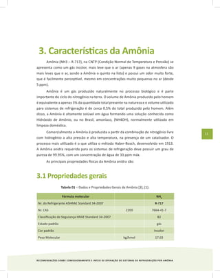 RECOMENDAÇÕES SOBRE COMISSIONAMENTO E INÍCIO DE OPERAÇÃO DE SISTEMAS DE REFRIGERAÇÃO POR AMÔNIA
11
3. Características da Amônia
Amônia (NH3 – R-717), na CNTP (Condição Normal de Temperatura e Pressão) se
apresenta como um gás incolor, mais leve que o ar (apenas 9 gases na atmosfera são
mais leves que o ar, sendo a Amônia o quinto na lista) e possui um odor muito forte,
que é facilmente perceptível, mesmo em concentrações muito pequenas no ar (desde
5 ppm).
Amônia é um gás produzido naturalmente no processo biológico e é parte
importante do ciclo do nitrogênio na terra. O volume de Amônia produzido pelo homem
é equivalente a apenas 3% da quantidade total presente na natureza e o volume utilizado
para sistemas de refrigeração é de cerca 0.5% do total produzido pelo homem. Além
disso, a Amônia é altamente solúvel em água formando uma solução conhecida como
Hidróxido de Amônio, ou no Brasil, amoníaco, (NH4OH), normalmente utilizado em
limpeza doméstica.
Comercialmente a Amônia é produzida a partir da combinação de nitrogênio livre
com hidrogênio a alta pressão e alta temperatura, na presença de um catalisador. O
processo mais utilizado é o que utiliza o método Haber-Bosch, desenvolvido em 1913.
A Amônia anidra requerida para os sistemas de refrigeração deve possuir um grau de
pureza de 99.95%, com um concentração de água de 33 ppm máx.
As principais propriedades físicas da Amônia anidra são:
3.1 Propriedades gerais
Tabela 01 – Dados e Propriedades Gerais da Amônia [3]; {1}.
Fórmula molecular NH3
Nr. do Refrigerante ASHRAE Standard 34-2007 R-717
Nr. CAS 2200 7664-41-7
Classificação de Segurança HRAE Standard 34-2007 B2
Estado padrão gás
Cor padrão Incolor
Peso Molecular kg/kmol 17.03
 