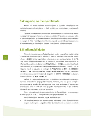 14
3.4 Impacto ao meio-ambiente
Amônia não destrói a camada de ozônio (ODP= 0) e, por ter um tempo de vida
muito curto na atmosfera (máximo 15 dias), também não contribui para o efeito estufa
(GWP=0).
Devido às suas excelentes propriedades termodinâmicas, a Amônia requer menos
energia primária para produzir uma certa capacidade de refrigeração do que quase todos
os outros refrigerantes, de forma que o efeito indireto do aquecimento global (expresso
na equação do TEWI – Total Equivalent Warming Impact), que considera ainda o consumo
de energia do ciclo de refrigeração, também é um dos mais baixos disponíveis.
3.5 Inflamabilidade
A Amônia é considerada um fluido inflamável, porém em uma faixa muito restrita.
Os limites de inflamabilidade da Amônia na pressão atmosférica são 15-16% (Limite
Inferior) e 25-28% (Limite Superior) em volume no ar, com ponto de ignição de 651ºC.
Esses limites associados ao baixo calor de combustão, reduzem em muito o potencial de
inflamabilidadedaAmônia.ConformeoANSI/ASHRAE34-2007[5]aAmôniaéclassificada
como um fluido do Grupo B2 (alta toxicidade e baixa inflamabilidade). Quando a sala de
máquinas atende os requisitos de ventilação do ANSI/ASHRAE 15-2007 e da NBR 16069
(Seções 8.11 e 8.12) ou do ANSI/IIAR 2-2008 (Section 13.2), esta não será classificada
como área explosiva (conforme Zona 2, Grupo IIA da NBR IEC 60079-10 [6] ou Classe I,
Grupo D, Divisão 2 do NFPA 70-2002 [7])
Na faixa de concentração entre 15% e 28% podem ocorrer explosões em espaços
fechados, apresentando propagação horizontal. Contudo, uma vez que a energia e
a temperatura de ignição são relativamente altas, estas explosões só ocorrem em
operações de corte ou solda em vasos purgados incompletamente, ou por centelhas
elétricas de alta energia em locais mal ventilados.
Com a mistura Amônia–Ar dentro dos limites de flamabilidade e na temperatura
de auto-ignição de 651ºC, a energia mínima para ignição é de 66.0 MJ.
Várias investigações realizadas [3], [8] mostraram que :
Em ambientes abertos só é possível manter Amônia em chama quando a mesma•	
evapora muito rápido e o fogo é mantido. Quando a Amônia se encontra no estado
 