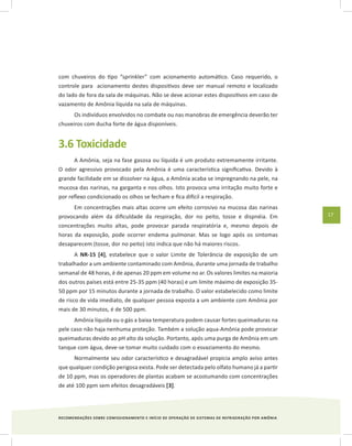 RECOMENDAÇÕES SOBRE COMISSIONAMENTO E INÍCIO DE OPERAÇÃO DE SISTEMAS DE REFRIGERAÇÃO POR AMÔNIA
17
com chuveiros do tipo “sprinkler” com acionamento automático. Caso requerido, o
controle para acionamento destes dispositivos deve ser manual remoto e localizado
do lado de fora da sala de máquinas. Não se deve acionar estes dispositivos em caso de
vazamento de Amônia líquida na sala de máquinas.
Os indivíduos envolvidos no combate ou nas manobras de emergência deverão ter
chuveiros com ducha forte de água disponíveis.
3.6 Toxicidade
A Amônia, seja na fase gasosa ou líquida é um produto extremamente irritante.
O odor agressivo provocado pela Amônia é uma característica significativa. Devido à
grande facilidade em se dissolver na água, a Amônia acaba se impregnando na pele, na
mucosa das narinas, na garganta e nos olhos. Isto provoca uma irritação muito forte e
por reflexo condicionado os olhos se fecham e fica difícil a respiração.
Em concentrações mais altas ocorre um efeito corrosivo na mucosa das narinas
provocando além da dificuldade da respiração, dor no peito, tosse e dispnéia. Em
concentrações muito altas, pode provocar parada respiratória e, mesmo depois de
horas da exposição, pode ocorrer endema pulmonar. Mas se logo após os sintomas
desaparecem (tosse, dor no peito) isto indica que não há maiores riscos.
A NR-15 [4], estabelece que o valor Limite de Tolerância de exposição de um
trabalhador a um ambiente contaminado com Amônia, durante uma jornada de trabalho
semanal de 48 horas, é de apenas 20 ppm em volume no ar. Os valores limites na maioria
dos outros países está entre 25-35 ppm (40 horas) e um limite máximo de exposição 35-
50 ppm por 15 minutos durante a jornada de trabalho. O valor estabelecido como limite
de risco de vida imediato, de qualquer pessoa exposta a um ambiente com Amônia por
mais de 30 minutos, é de 500 ppm.
Amônia líquida ou o gás a baixa temperatura podem causar fortes queimaduras na
pele caso não haja nenhuma proteção. Também a solução aqua-Amônia pode provocar
queimaduras devido ao pH alto da solução. Portanto, após uma purga de Amônia em um
tanque com água, deve-se tomar muito cuidado com o esvaziamento do mesmo.
Normalmente seu odor característico e desagradável propicia amplo aviso antes
que qualquer condição perigosa exista. Pode ser detectada pelo olfato humano já a partir
de 10 ppm, mas os operadores de plantas acabam se acostumando com concentrações
de até 100 ppm sem efeitos desagradáveis [3].
 