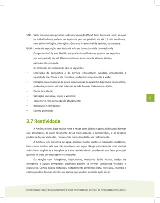 RECOMENDAÇÕES SOBRE COMISSIONAMENTO E INÍCIO DE OPERAÇÃO DE SISTEMAS DE REFRIGERAÇÃO POR AMÔNIA
21
STEL:	 Valor máximo para período curto de exposição (Short Term Exposure Limit) ao qual
os trabalhadores podem ser expostos por um periodo de até 15 min contínuos,
sem sofrer irrítação, alteração crônica ou irreversível de tecidos, ou narcose.
IDLH:	Limite de exposição sem risco de vida ou danos à saúde (Immediately
Dangerous to Life and Health) ao qual os trabalhadores podem ser expostos
por um periodo de até 30 min contínuos sem risco de vida ou efeitos
permanentes à saúde.
Os sintomas de intoxicação são os seguintes:
Ulceração da conjuntiva e da córnea (conjuntivitis agudas), provocando a•	
opacidade da córnea e do cristalino, podendo comprometer a visão;
lrritação e queimaduras da pele e das mucosas do aparelho digestivo e respiratório,•	
podendo provocar úlceras internas se não houver tratamento rápido;
Dores de cabeça;•	
Salivação excessiva, enjôo e vômitos;•	
Tosse forte com sensação de afogamento;•	
Bronquite e hemoptise;•	
Edema pulmonar.•	
3.7 Reatividade
A Amônia é uma base muito forte e reage com ácidos e gases ácidos para formar
sais amoniacais. O calor resultante dessa neutralização é considerável, e as reações
podem se tornar violentas, requerendo meios imediatos de resfriamento.
A Amônia, em presença de água, dissolve muitos óxidos e hidróxidos metálicos,
bem como muitos sais que são insolúveis em água. Reage prontamente com muitas
substâncias orgânicas e inorgânicas e sua reatividade é considerada um fator principal
quando se trata de estocagem e transporte.
Da reação com halogênios, hipocloritos, mercúrio, ácido nítrico, óxidos de
nitrogênio e alguns compostos orgânicos podem se formar compostos instáveis e
explosivos. Certos óxidos metálicos, notadamente contendo prata, mercúrio, chumbo e
cádmio podem formar nitretos ou azetos, que podem explodir após secar.
 