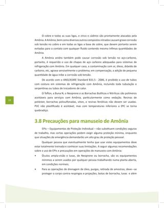 22
O cobre e todas as suas ligas, e zinco e cádmio são prontamente atacadas pela
Amônia.AAmônia,bemcomodiversosoutroscompostosnitradoscausamgravecorrosão
sob tensão no cobre e em todas as ligas a base de cobre, que devem portanto serem
evitadas para o contato com qualquer fluido contendo mesmo ínfimas quantidades de
Amônia.
A Amônia anidra também pode causar corrosão sob tensão no aço-carbono,
portanto, é requerido o uso de chapas de aço carbono adequadas para sistemas de
refrigeração com Amônia. Em qualquer caso, a contaminação com ar, óleos, dióxido de
carbono, etc, agrava sensivelmente o problema; em compensação, a adição de pequena
quantidade de água inibe a corrosão sob tensão.
De acordo com o ANSI/ASME Standard B31.5 - 2006, é proibido o uso de tubos
com costura em sistemas de refrigeração com Amônia, incluindo toda tubulação e
serpentinas ou tubos de trocadores de calor.
O Teflon, a Buna N, o Neoprene e as Borrachas Butílicas e Nitrilicas são polímeros
aceitáveis para serviços com Amônia, particularmente como vedação. Resinas de
poliéster, borrachas polisulfonadas, viton, e resinas fenólicas não devem ser usadas.
PVC não plastificado é aceitável, mas com temperaturas inferiores a 0ºC se torna
quebradiço.
3.8 Precauções para manuseio de Amônia
EPIs – Equipamentos de Proteção Individual – não substituem condições seguras
de trabalho, mas certas operações podem exigir alguma proteção mínima, enquanto
que situações de emergência demandarão um alto grau de proteção pessoal.
Qualquer pessoa que eventualmente tenha que usar estes equipamentos deve
estar totalmente treinada e conhecer suas limitações. A seguir algumas recomendações
sobre o uso de EPIs e precauções em operações de manuseio com Amônia:
Óculos ampla-visão e luvas, de Neoprene ou borracha, são os equipamentos•	
mínimos a serem usados por qualquer pessoa trabalhando numa planta aberta,
em condições normais;
Para as operações de drenagem de óleo, purgas, retirada de amostras, deve-¬se•	
proteger o corpo contra respingos e projeções, botas de borracha, luvas e além
 