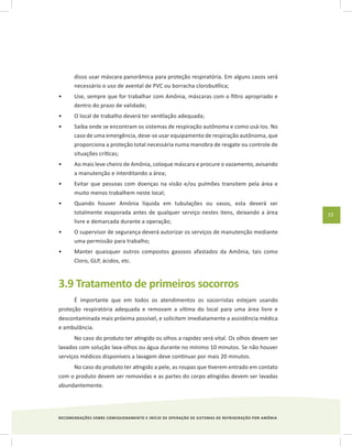 RECOMENDAÇÕES SOBRE COMISSIONAMENTO E INÍCIO DE OPERAÇÃO DE SISTEMAS DE REFRIGERAÇÃO POR AMÔNIA
23
disso usar máscara panorâmica para proteção respiratória. Em alguns casos será
necessário o uso de avental de PVC ou borracha clorobutílica;
Use, sempre que for trabalhar com Amônia, máscaras com o filtro apropriado e•	
dentro do prazo de validade;
O local de trabalho deverá ter ventilação adequada;•	
Saiba onde se encontram os sistemas de respiração autônoma e como usá-Ios. No•	
caso de uma emergência, deve-se usar equipamento de respiração autônoma, que
proporciona a proteção total necessária numa manobra de resgate ou controle de
situações críticas;
Ao mais leve cheiro de Amônia, coloque máscara e procure o vazamento, avisando•	
a manutenção e interditando a área;
Evitar que pessoas com doenças na visão e/ou pulmões transitem pela área e•	
muito menos trabalhem neste local;
Quando houver Amônia líquida em tubulações ou vasos, esta deverá ser•	
totalmente evaporada antes de qualquer serviço nestes itens, deixando a área
livre e demarcada durante a operação;
O supervisor de segurança deverá autorizar os serviços de manutenção mediante•	
uma permissão para trabalho;
Manter quaisquer outros compostos gasosos afastados da Amônia, tais como•	
Cloro, GLP, ácidos, etc.
3.9 Tratamento de primeiros socorros
É importante que em todos os atendimentos os socorristas estejam usando
proteção respiratória adequada e removam a vítima do local para uma área livre e
descontaminada mais próxima possível, e solicitem imediatamente a assistência médica
e ambulância.
No caso do produto ter atingido os olhos a rapidez será vital. Os olhos devem ser
lavados com solução lava-olhos ou água durante no mínimo 10 minutos. Se não houver
serviços médicos disponíveis a lavagem deve continuar por mais 20 minutos.
No caso do produto ter atingido a pele, as roupas que tiverem entrado em contato
com o produto devem ser removidas e as partes do corpo atingidas devem ser lavadas
abundantemente.
 