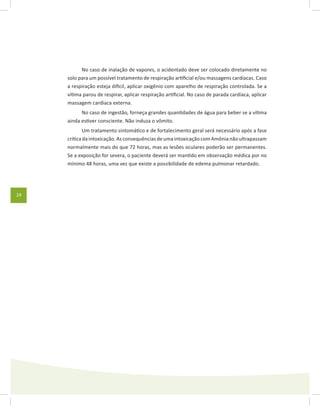 24
No caso de inalação de vapores, o acidentado deve ser colocado diretamente no
solo para um possível tratamento de respiração artificial e/ou massagens cardíacas. Caso
a respiração esteja dificil, aplicar oxigênio com aparelho de respiração controlada. Se a
vítima parou de respirar, aplicar respiração artificial. No caso de parada cardíaca, aplicar
massagem cardíaca externa.
No caso de ingestão, forneça grandes quantidades de água para beber se a vítima
ainda estiver consciente. Não induza o vômito.
Um tratamento sintomático e de fortalecimento geral será necessário após a fase
críticadaintoxicação.AsconsequênciasdeumaintoxicaçãocomAmônianãoultrapassam
normalmente mais do que 72 horas, mas as lesões oculares poderão ser permanentes.
Se a exposição for severa, o paciente deverá ser mantido em observação médica por no
mínimo 48 horas, uma vez que existe a possibilidade de edema pulmonar retardado.
 