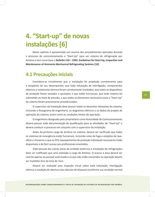 RECOMENDAÇÕES SOBRE COMISSIONAMENTO E INÍCIO DE OPERAÇÃO DE SISTEMAS DE REFRIGERAÇÃO POR AMÔNIA
25
4. “Start-up” de novas
instalações [6]
Neste capítulo é apresentado um resumo dos procedimentos aplicados durante
o processo de comissionamento e “Start-Up” para um sistema de refrigeração por
Amônia e tem como base o Bulletin 110 – 1993: Guidelines for Start-Up, Inspection and
Maintenance of Ammonia Mechanical Refrigerating Systems [10].
4.1 Precauções iniciais
Considera-se inicialmente que a instalação foi projetada corretamente para
o propósito do seu desempenho; que toda tubulação de interligação, componentes
elétricos e isolamento térmico foram corretamente instalados; que todos os dispositivos
de proteção foram testados e ajustados e que estão funcionais; que todo sistema foi
submetido ao teste de pressão; e que todos os elementos necessários para o “Start-Up”
do sistema foram previamente providenciados.
O supervisor da instalação deve possuir todos os desenhos relevantes do sistema,
incluindo o fluxograma de engenharia, os diagramas elétricos e os dados de projeto de
operação do sistema, assim como as condições limites de operação.
O engenheiro designado pelo proprietário como Autoridade de Comissionamento
deverá possuir toda documentação de qualificação para as atividades de “Start-Up” e
deverá conduzir o processo em conjunto com o supervisor da instalação.
Antes da primeira carga de Amônia no sistema, deverá ser verificado que todos
os sistemas de emergência estão funcionais, incluindo rotas de fuga e estações de lava-
olhos e chuveiros e que os EPIs (equipamentos de proteção individual) necessários estão
disponíveis e de fácil acesso aos profissionais envolvidos.
Todo pessoal das outras áreas da unidade (externos à instalação de refrigeração)
deve ser notificado que será realizada a carga de Amônia. O acesso à área deverá ser
restrito apenas ao pessoal autorizado e os que não estão envolvidos na operação devem
ser mantidos fora da área de risco.
Deverá ser realizada uma inspeção visual sobre toda tubulação, interligação
elétrica e condição de abertura das válvulas de bloqueio (conforme sua condição normal
 