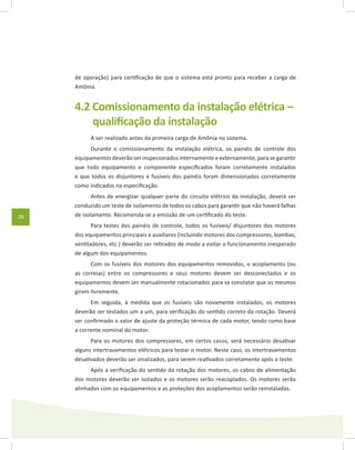 26
de operação) para certificação de que o sistema está pronto para receber a carga de
Amônia.
4.2 Comissionamento da instalação elétrica –
qualificação da instalação
A ser realizado antes da primeira carga de Amônia no sistema.
Durante o comissionamento da instalação elétrica, os painéis de controle dos
equipamentos deverão ser inspecionados internamente e externamente, para se garantir
que todo equipamento e componente especificados foram corretamente instalados
e que todos os disjuntores e fusíveis dos painéis foram dimensionados corretamente
como indicados na especificação.
Antes de energizar qualquer parte do circuito elétrico da instalação, deverá ser
conduzido um teste de isolamento de todos os cabos para garantir que não haverá falhas
de isolamento. Recomenda-se a emissão de um certificado do teste.
Para testes dos painéis de controle, todos os fusíveis/ disjuntores dos motores
dos equipamentos principais e auxiliares (incluindo motores dos compressores, bombas,
ventiladores, etc.) deverão ser retirados de modo a evitar o funcionamento inesperado
de algum dos equipamentos.
Com os fusíveis dos motores dos equipamentos removidos, o acoplamento (ou
as correias) entre os compressores e seus motores devem ser desconectados e os
equipamentos devem ser manualmente rotacionados para se constatar que os mesmos
giram livremente.
Em seguida, à medida que os fusíveis são novamente instalados, os motores
deverão ser testados um a um, para verificação do sentido correto da rotação. Deverá
ser confirmado o valor de ajuste da proteção térmica de cada motor, tendo como base
a corrente nominal do motor.
Para os motores dos compressores, em certos casos, será necessário desativar
alguns intertravamentos elétricos para testar o motor. Neste caso, os intertravamentos
desativados deverão ser sinalizados, para serem reativados corretamente após o teste.
Após a verificação do sentido da rotação dos motores, os cabos de alimentação
dos motores deverão ser isolados e os motores serão reacoplados. Os motores serão
alinhados com os equipamentos e as proteções dos acoplamentos serão reinstaladas.
 