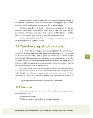 RECOMENDAÇÕES SOBRE COMISSIONAMENTO E INÍCIO DE OPERAÇÃO DE SISTEMAS DE REFRIGERAÇÃO POR AMÔNIA
27
Quando finalizados estes testes do circuito elétrico, todas as proteções elétricas de
desligamento (dos motores) deverão ser inspecionadas para se garantir que os valores
de ajuste estão de acordo com os valores requeridos nas especificações.
Finalmente, deverão ser testados os intertravamentos elétricos dos diversos
elementos de controle e proteções (tais como, bóias de nível com contato elétrico,
pressostatos, termostatos, sensores de fluxo, etc.) para certificação que os contatos
elétricos estão atuantes sobre os motores dos respectivos equipamentos.
Todos os resultados dos testes devem ser registrados e anexados ao relatório final
do comissionamento da instalação elétrica.
4.3 Teste de estanqueidade do sistema
Após a finalização da instalação e antes da aplicação do isolamento térmico, o
sistema de refrigeração deve ser testado para verificação certificação da estanqueidade
ou de eventuais vazamentos. Todas as partes do sistema que não foram testadas
previamente (em fábrica ou no campo) deverão ser pressurizadas conforme as pressões
de projeto requeridas (considerando os valores específicos para o lado de alta e o lado
de baixa pressão). Todos os vazamentos detectados deverão ser reparados e o material
ou as partes defeituosas deverão ser substituídas.
Não se deve utilizar Oxigênio ou qualquer gás combustível ou mistura combustível
para a pressurização. Dioxido de carbono (CO2) ou fluidos halogenados (HFCs, HCFCs,
CFCs) não podem ser utilizados como gases para pressurização em sistemas com Amônia.
Recomenda-se a utilização de Nitrogênio seco ou ar seco como gás de pressurização
para o teste de estanqueidade.
A seguir os procedimentos mínimos recomendados para o teste:
4.3.1 Preparação
Os seguintes componentes deverão ser fechados, bloqueados e/ou isolados,
contra a pressurização:
Unidades compressoras;•	
Válvulas de segurança (utilizar disco de blindagem e juntas);•	
 