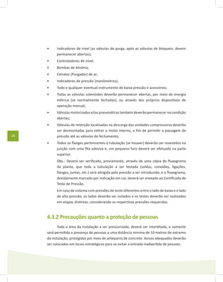 28
Indicadores de nível (as válvulas de purga, após as válvulas de bloqueio, devem•	
permanecer abertas);
Controladores de nível;•	
Bombas de Amônia;•	
Extrator (Purgador) de ar;•	
Indicadores de pressão (manômetros);•	
Todo e qualquer eventual instrumento de baixa pressão e acessórios;•	
Todas as válvulas solenóides deverão permanecer abertas, por meio de energia•	
elétrica (se normalmente fechadas), ou através dos próprios dispositivos de
operação manual;
Válvulas motorizadas e/ou pneumáticas também deverão permanecer na condição•	
abertas;
Válvulas de retenção localizadas na descarga das unidades compressoras deverão•	
ser desmontadas para retirar o miolo interno, a fim de permitir a passagem de
pressão até as válvulas de fechamento;
Todos os flanges pertencentes à tubulação (se houver) deverão ser revestidos na•	
junção com uma fita adesiva e, um pequeno furo deverá ser efetuado na parte
superior.
	 Obs.: Deverá ser verificado, previamente, através de uma cópia do fluxograma
da planta, que toda a tubulação a ser testada (soldas, conexões, ligações,
flanges, juntas, etc.) será atingida pela pressão a ser introduzida; e o fluxograma,
devidamente marcado por indicação em cor, deverá ser anexado ao Certificado de
Teste de Pressão.
	 Em caso de sistema com pressões de teste diferentes entre o lado de baixa e o lado
de alta pressão, os lados deverão ser isolados e os testes deverão ser realizados
em etapas distintas, considerando as respectivas pressões requeridas.
4.3.2 Precauções quanto a proteção de pessoas
Toda a área da instalação a ser pressurizada, deverá ser interditada, e somente
será permitida a presença de pessoas a uma distância mínima de 10 metros do extremo
da instalação, protegidas por meio de anteparos de concreto. Avisos adequados deverão
ser colocados em locais estratégicos para se evitar a entrada inadvertida de pessoas.
 