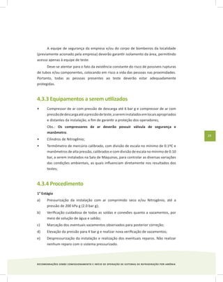 RECOMENDAÇÕES SOBRE COMISSIONAMENTO E INÍCIO DE OPERAÇÃO DE SISTEMAS DE REFRIGERAÇÃO POR AMÔNIA
29
A equipe de segurança da empresa e/ou do corpo de bombeiros da localidade
(previamente acionado pela empresa) deverão garantir isolamento da área, permitindo
acesso apenas à equipe de teste.
Deve-se atentar para o fato da existência constante do risco de possíveis rupturas
de tubos e/ou componentes, colocando em risco a vida das pessoas nas proximidades.
Portanto, todas as pessoas presentes ao teste deverão estar adequadamente
protegidas.
4.3.3 Equipamentos a serem utilizados
Compressor de ar com pressão de descarga até 6 bar g e compressor de ar com•	
pressãodedescargaatéapressãodeteste,asereminstaladosemlocaisapropriados
e distantes da instalação, a fim de garantir a proteção dos operadores;	
	 Obs.: Os compressores de ar deverão possuir válvula de segurança e
manômetro.
Cilindros de Nitrogênio;•	
Termômetro de mercúrio calibrado, com divisão de escala no mínimo de 0.1ºC e•	
manômetros de alta pressão, calibrados e com divisão de escala no mínimo de 0.10
bar, a serem instalados na Sala de Máquinas, para controlar as diversas variações
das condições ambientais, as quais influenciam diretamente nos resultados dos
testes;
4.3.4 Procedimento
1° Estágio
a)	 Pressurização da instalação com ar comprimido seco e/ou Nitrogênio, até a
pressão de 200 kPa g (2.0 bar g);
b)	 Verificação cuidadosa de todas as soldas e conexões quanto a vazamentos, por
meio de solução de água e sabão;
c)	 Marcação dos eventuais vazamentos observados para posterior correção;
d)	 Elevação da pressão para 4 bar g e realizar nova verificação de vazamentos;
e)	 Despressurização da instalação e realização dos eventuais reparos. Não realizar
nenhum reparo com o sistema pressurizado.
 