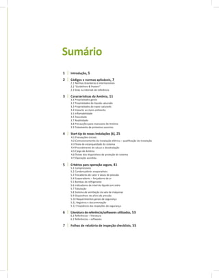 Sumário
1 Introdução, 5
2 Códigos e normas aplicáveis, 7
2.1 Normas brasileiras e internacionais
2.2 “Guidelines & Posters”
2.3 Sites na internet de referência
3 Característi	cas	da	Amônia, 11
3.1 Propriedades gerais
3.2 Propriedades do líquido saturado
3.3 Propriedades do vapor saturado
3.4 Impacto ao meio-ambiente
3.5 Inflamabilidade
3.6 Toxicidade
3.7 Reatividade
3.8 Precauções para manuseio de Amônia
3.9 Tratamento de primeiros socorross
4 Start-Up de novas instalações [6], 25
4.1 Precauções iniciais
4.2 Comissionamento da instalação elétrica – qualificação da instalação
4.3 Teste de estanqueidade do sistema
4.4 Procedimento de vácuo e desidratação
4.5 Carga de Amônia
4.6 Testes dos dispositivos de proteção do sistema
4.7 Operação assistida
5 Critérios para operação segura, 41
5.1 Compressores
5.2 Condensadores evaporativos
5.3 Trocadores de calor e vasos de pressão
5.4 Evaporadores – forçadores de ar
5.5 Bombas de refrigerante
5.6 Indicadores de nível de líquido em vidro
5.7 Tubulação
5.8 Sistema de ventilação da sala de máquinas
5.9 Dispositivos de alívio de pressão
5.10 Requerimentos gerais de segurança
5.11 Registros e documentação
5.12 Freqüência das inspeções de segurança
6 Literatura	de	referência/soft	wares	uti	lizados, 53
6.1 Referências – literatura
6.2 Referências – softwares
7 Folhas de relatório de inspeção checklists, 55
 