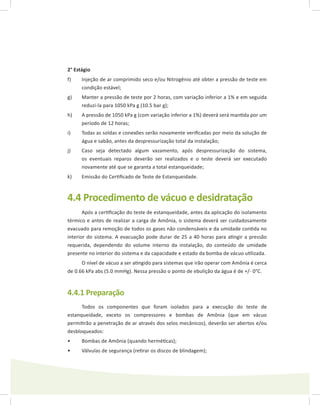 2° Estágio
f)	 Injeção de ar comprimido seco e/ou Nitrogênio até obter a pressão de teste em
condição estável;
g)	 Manter a pressão de teste por 2 horas, com variação inferior a 1% e em seguida
reduzi-la para 1050 kPa g (10.5 bar g);
h)	 A pressão de 1050 kPa g (com variação inferior a 1%) deverá será mantida por um
período de 12 horas;
i)	 Todas as soldas e conexões serão novamente verificadas por meio da solução de
água e sabão, antes da despressurização total da instalação;
j)	 Caso seja detectado algum vazamento, após despressurização do sistema,
os eventuais reparos deverão ser realizados e o teste deverá ser executado
novamente até que se garanta a total estanqueidade;
k)	 Emissão do Certificado de Teste de Estanqueidade.
4.4 Procedimento de vácuo e desidratação
Após a certificação do teste de estanqueidade, antes da aplicação do isolamento
térmico e antes de realizar a carga de Amônia, o sistema deverá ser cuidadosamente
evacuado para remoção de todos os gases não condensáveis e da umidade contida no
interior do sistema. A evacuação pode durar de 25 a 40 horas para atingir a pressão
requerida, dependendo do volume interno da instalação, do conteúdo de umidade
presente no interior do sistema e da capacidade e estado da bomba de vácuo utilizada.
O nível de vácuo a ser atingido para sistemas que irão operar com Amônia é cerca
de 0.66 kPa abs (5.0 mmHg). Nessa pressão o ponto de ebulição da água é de +/- 0°C.
4.4.1 Preparação
Todos os componentes que foram isolados para a execução do teste de
estanqueidade, exceto os compressores e bombas de Amônia (que em vácuo
permitirão a penetração de ar através dos selos mecânicos), deverão ser abertos e/ou
desbloqueados:
Bombas de Amônia (quando herméticas);•	
Válvulas de segurança (retirar os discos de blindagem);•	
 
