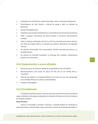 RECOMENDAÇÕES SOBRE COMISSIONAMENTO E INÍCIO DE OPERAÇÃO DE SISTEMAS DE REFRIGERAÇÃO POR AMÔNIA
31
Indicadores de nível (fechar a válvula de purga e abrir as válvulas de bloqueio);•	
Controladores de nível (fechar a válvula de purga e abrir as válvulas de•	
bloqueio);
Extrator (Purgador) de ar;•	
Indicadores de pressão (manômetros) e controladores de pressão (pressostatos);•	
Todo e qualquer instrumento de baixa pressão e acessórios eventualmente•	
isolados;
Todas as válvulas solenóides (24 Vcd ou 120 Vca), deverão permanecer abertas,•	
por meio de energia elétrica, ou através dos próprios dispositivos de operação
manual;
As válvulas motorizadas e/ou pneumáticas também deverão permanecer na•	
condição aberta;
As válvulas de retenção localizadas na descarga das unidades compressoras•	
deverão ser remontadas.
4.4.2 Equipamentos a serem utilizados
Bomba de vácuo de tamanho adequado (capacidade de 10 a 25 Nm³/h);•	
Manovacuômetro com escala de vácuo em kPa abs ou em mmHg (Torr) e•	
“manifold”;
Tubo de aço carbono ou mangueira flexível com trama em aço inox apropriada,•	
com conexões fêmeas em ambas as extremidades;
Cilindros de Nitrogênio.•	
4.4.3 Procedimento
A conexão da bomba durante o processo de vácuo será feita através da válvula de
carga, localizada na descarga da tubulação do recipiente de líquido, por meio de tubo ou
da mangueira flexível.
Vácuo Primário
Inicia-se a evacuação e, durante o processo, a pressão poderá ser verificada no
manovacuômetro, onde percebe-se que a pressão no interior da instalação (atmosférica,
 