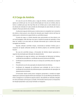 RECOMENDAÇÕES SOBRE COMISSIONAMENTO E INÍCIO DE OPERAÇÃO DE SISTEMAS DE REFRIGERAÇÃO POR AMÔNIA
33
4.5 Carga de Amônia
Em caso do uso de cilindros para a carga de Amônia, recomenda-se conectar
apenas um cilindro por vez. Em caso de alimentação por mais de um cilindro, deve-se
tomar o cuidado para que não haja fluxo de um cilindro para o outro através do uso
de válvulas de retenção em cada conexão de alimentação de cada cilindro, de modo a
impedir o fluxo para dentro dos cilindros.
A válvula de carga de Amônia para o sistema deve ser compatível com o tamanho
do sistema e deve possuir uma válvula de retenção para impedir retorno de fluxo do
sistema para o elemento de carga (cilindro ou caminhão tanque).
O ponto de carga e o cilindro deverão estar posicionados em área externa, em
um local protegido, onde não haja risco para o restante da equipe de operação. A área
deve ser isolada e um aviso deve ser colocado informando que o sistema está sendo
carregado com Amônia.
Quando utilizado caminhão tanque, recomenda-se bombear Amônia para o
recipiente de líquido utilizando bombas de Amônia próprias do caminhão (quando
houver).
No caso de caminhão tanque, o fornecedor de Amônia deverá apresentar a
seguinte documentação para liberação do abastecimento:
Identificação da carga de Amônia, com informações do fabricante da Amônia,•	
certificado de procedência e certificado de pureza (mínimo de 99.95%);
Certificado de procedimento de vácuo no tanque do caminhão antes da carga de•	
Amônia;
Procedimento escrito das operações de abastecimento de Amônia;•	
Certificado de integração do profissional para atividade de risco na área e•	
certificado de treinamento do profissional para o procedimento de operações de
abastecimento de Amônia
O fornecedor deverá ainda prover mangueira apropriada e conexão de engate
rápido para o ponto de carga de Amônia da instalação. Em caso de diferença de diâmetros
entre a mangueira e a conexão de carga do sistema, não poderão ser utilizadas reduções
em série (montadas na hora) para a conexão. O fornecedor deverá prover um dispositivo
de redução apropriado e que já seja montado na mangueira.
 