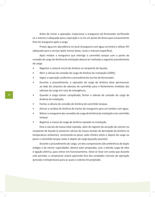 34
Antes de iniciar a operação, inspecionar a mangueira do fornecedor verificando
se a mesma é adequada para a operação e se há um ponto de dreno para esvaziamento
final da mangueira após a carga.
Prover água em abundância no local (mangueira com água corrente) e utilizar EPI
adequado para o serviço (pelo menos botas, luvas e máscara específica).
Após instalar a mangueira que interliga o caminhão tanque com o ponto de
conexão de carga de Amônia da instalação deverá ser realizado o seguinte procedimento
de carga:
Registrar o volume inicial de Amônia no recipiente de líquido;•	
Abrir a válvula de conexão de carga de Amônia da instalação (100%);•	
Seguir a operação conforme o procedimento escrito do fornecedor;•	
Durante o procedimento, o operador de carga de Amônia deve permanecer•	
ao lado do conjunto de válvulas do caminhão para o fechamento imediato das
válvulas de carga em caso de emergência;
Quando a carga estiver completada, fechar a válvula de conexão de carga de•	
Amônia da instalação;
Fechar a válvula de conexão de Amônia do caminhão-tanque;•	
Drenar o resíduo de Amônia do trecho da mangueira para um tambor com água;•	
Retirar a mangueira das conexões de carga de Amônia da instalação e do caminhão•	
tanque;
Registrar a massa da carga de Amônia injetada na instalação.•	
Para o cálculo da massa total injetada, além do registro da variação de volume no
recipiente de líquido (e posterior cálculo de massa através da densidade da Amônia na
temperatura ambiente), recomenda-se pesar cada cilindro antes e depois da carga ou
pesar o caminhão tanque antes e depois da carga (quando possível).
Durante o procedimento de carga, um dos compressores (de preferência de duplo
estágio e de menor capacidade), deverá estar preparado, com a devida carga de óleo
e ligação elétrica, para entrar em funcionamento. Deve-se levar em conta que durante
este período, o compressor estará operando fora das condições normais de operação
(pressão e temperatura) para as quais o sistema foi projetado.
 